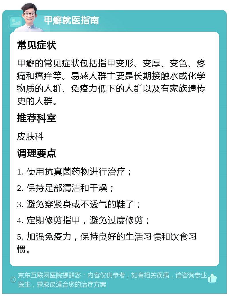 甲癣就医指南 常见症状 甲癣的常见症状包括指甲变形、变厚、变色、疼痛和瘙痒等。易感人群主要是长期接触水或化学物质的人群、免疫力低下的人群以及有家族遗传史的人群。 推荐科室 皮肤科 调理要点 1. 使用抗真菌药物进行治疗； 2. 保持足部清洁和干燥； 3. 避免穿紧身或不透气的鞋子； 4. 定期修剪指甲，避免过度修剪； 5. 加强免疫力，保持良好的生活习惯和饮食习惯。