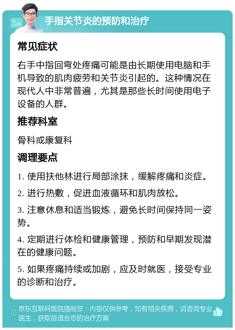 手指关节炎的预防和治疗 常见症状 右手中指回弯处疼痛可能是由长期使用电脑和手机导致的肌肉疲劳和关节炎引起的。这种情况在现代人中非常普遍，尤其是那些长时间使用电子设备的人群。 推荐科室 骨科或康复科 调理要点 1. 使用扶他林进行局部涂抹，缓解疼痛和炎症。 2. 进行热敷，促进血液循环和肌肉放松。 3. 注意休息和适当锻炼，避免长时间保持同一姿势。 4. 定期进行体检和健康管理，预防和早期发现潜在的健康问题。 5. 如果疼痛持续或加剧，应及时就医，接受专业的诊断和治疗。