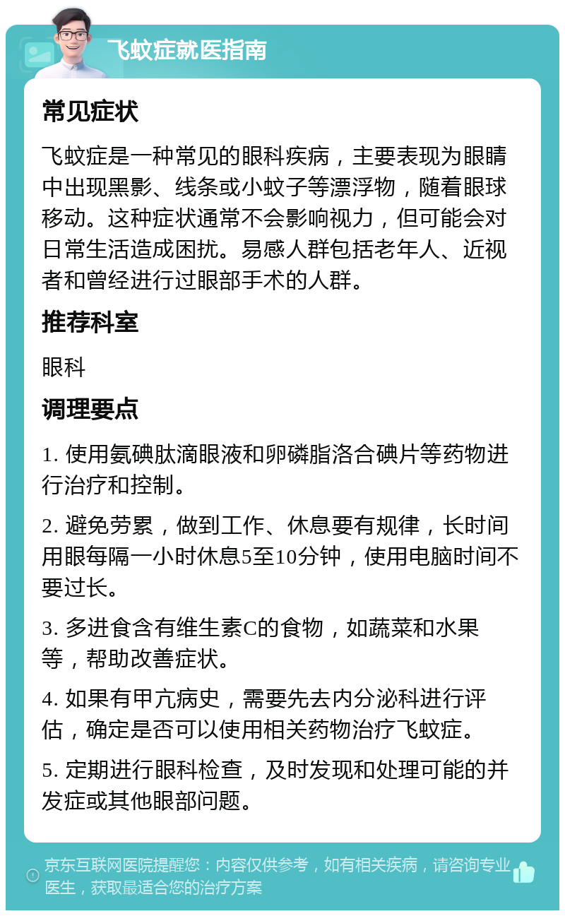 飞蚊症就医指南 常见症状 飞蚊症是一种常见的眼科疾病，主要表现为眼睛中出现黑影、线条或小蚊子等漂浮物，随着眼球移动。这种症状通常不会影响视力，但可能会对日常生活造成困扰。易感人群包括老年人、近视者和曾经进行过眼部手术的人群。 推荐科室 眼科 调理要点 1. 使用氨碘肽滴眼液和卵磷脂洛合碘片等药物进行治疗和控制。 2. 避免劳累，做到工作、休息要有规律，长时间用眼每隔一小时休息5至10分钟，使用电脑时间不要过长。 3. 多进食含有维生素C的食物，如蔬菜和水果等，帮助改善症状。 4. 如果有甲亢病史，需要先去内分泌科进行评估，确定是否可以使用相关药物治疗飞蚊症。 5. 定期进行眼科检查，及时发现和处理可能的并发症或其他眼部问题。