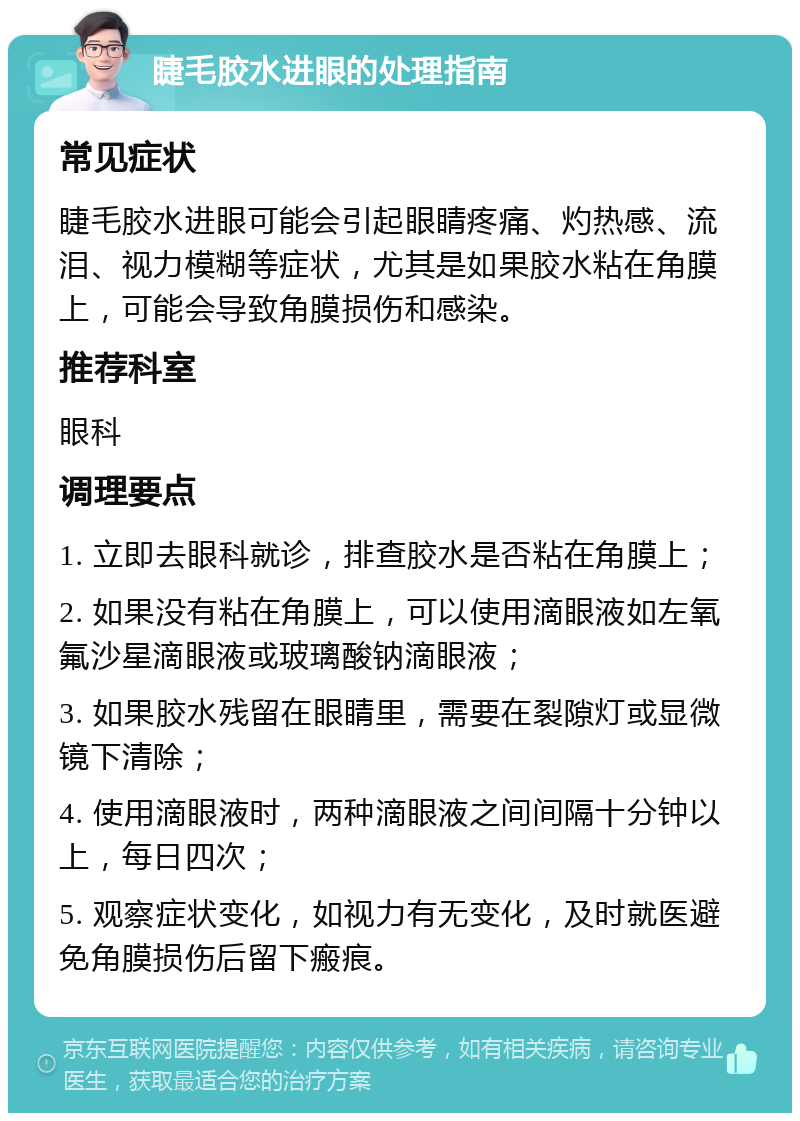 睫毛胶水进眼的处理指南 常见症状 睫毛胶水进眼可能会引起眼睛疼痛、灼热感、流泪、视力模糊等症状，尤其是如果胶水粘在角膜上，可能会导致角膜损伤和感染。 推荐科室 眼科 调理要点 1. 立即去眼科就诊，排查胶水是否粘在角膜上； 2. 如果没有粘在角膜上，可以使用滴眼液如左氧氟沙星滴眼液或玻璃酸钠滴眼液； 3. 如果胶水残留在眼睛里，需要在裂隙灯或显微镜下清除； 4. 使用滴眼液时，两种滴眼液之间间隔十分钟以上，每日四次； 5. 观察症状变化，如视力有无变化，及时就医避免角膜损伤后留下瘢痕。