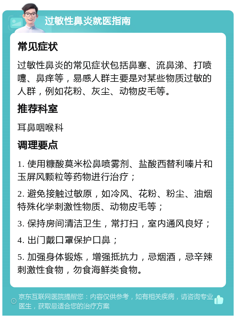 过敏性鼻炎就医指南 常见症状 过敏性鼻炎的常见症状包括鼻塞、流鼻涕、打喷嚏、鼻痒等，易感人群主要是对某些物质过敏的人群，例如花粉、灰尘、动物皮毛等。 推荐科室 耳鼻咽喉科 调理要点 1. 使用糠酸莫米松鼻喷雾剂、盐酸西替利嗪片和玉屏风颗粒等药物进行治疗； 2. 避免接触过敏原，如冷风、花粉、粉尘、油烟特殊化学刺激性物质、动物皮毛等； 3. 保持房间清洁卫生，常打扫，室内通风良好； 4. 出门戴口罩保护口鼻； 5. 加强身体锻炼，增强抵抗力，忌烟酒，忌辛辣刺激性食物，勿食海鲜类食物。