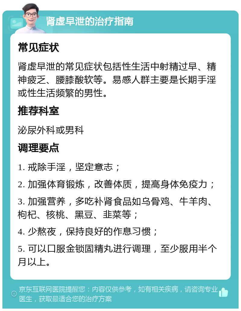 肾虚早泄的治疗指南 常见症状 肾虚早泄的常见症状包括性生活中射精过早、精神疲乏、腰膝酸软等。易感人群主要是长期手淫或性生活频繁的男性。 推荐科室 泌尿外科或男科 调理要点 1. 戒除手淫，坚定意志； 2. 加强体育锻炼，改善体质，提高身体免疫力； 3. 加强营养，多吃补肾食品如乌骨鸡、牛羊肉、枸杞、核桃、黑豆、韭菜等； 4. 少熬夜，保持良好的作息习惯； 5. 可以口服金锁固精丸进行调理，至少服用半个月以上。