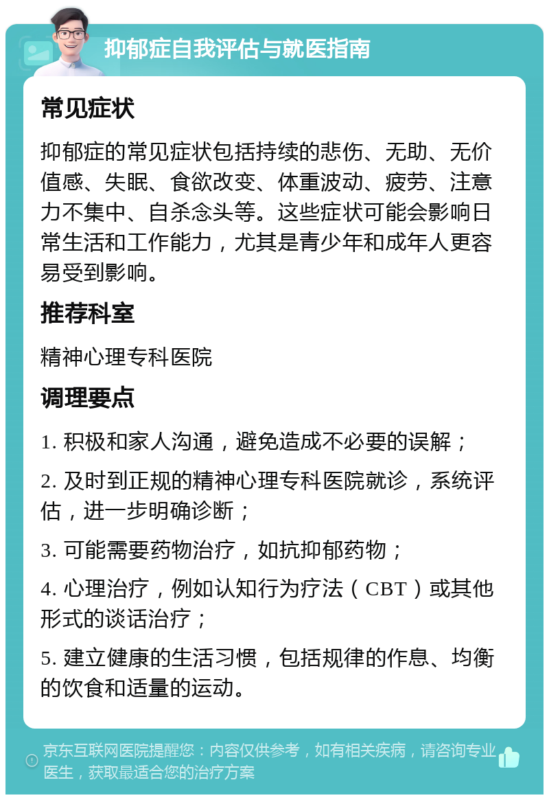 抑郁症自我评估与就医指南 常见症状 抑郁症的常见症状包括持续的悲伤、无助、无价值感、失眠、食欲改变、体重波动、疲劳、注意力不集中、自杀念头等。这些症状可能会影响日常生活和工作能力，尤其是青少年和成年人更容易受到影响。 推荐科室 精神心理专科医院 调理要点 1. 积极和家人沟通，避免造成不必要的误解； 2. 及时到正规的精神心理专科医院就诊，系统评估，进一步明确诊断； 3. 可能需要药物治疗，如抗抑郁药物； 4. 心理治疗，例如认知行为疗法（CBT）或其他形式的谈话治疗； 5. 建立健康的生活习惯，包括规律的作息、均衡的饮食和适量的运动。