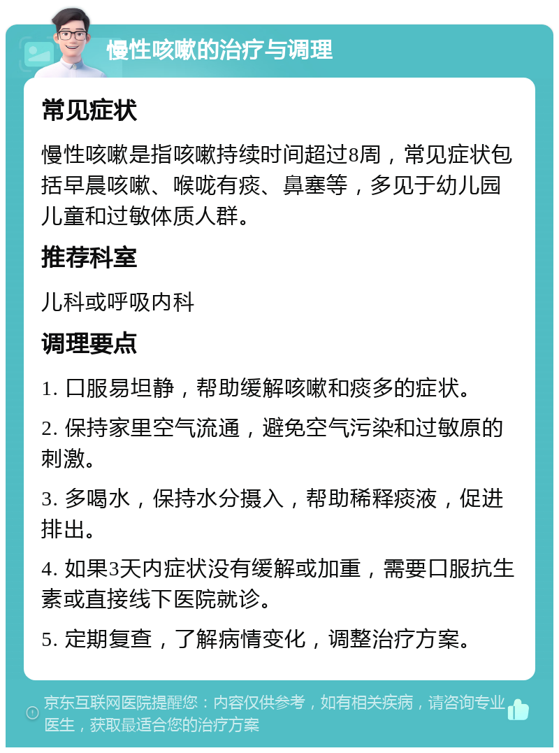 慢性咳嗽的治疗与调理 常见症状 慢性咳嗽是指咳嗽持续时间超过8周，常见症状包括早晨咳嗽、喉咙有痰、鼻塞等，多见于幼儿园儿童和过敏体质人群。 推荐科室 儿科或呼吸内科 调理要点 1. 口服易坦静，帮助缓解咳嗽和痰多的症状。 2. 保持家里空气流通，避免空气污染和过敏原的刺激。 3. 多喝水，保持水分摄入，帮助稀释痰液，促进排出。 4. 如果3天内症状没有缓解或加重，需要口服抗生素或直接线下医院就诊。 5. 定期复查，了解病情变化，调整治疗方案。