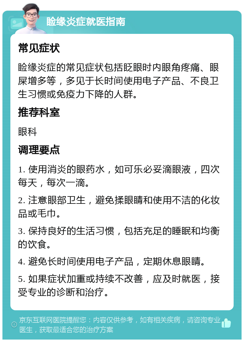 睑缘炎症就医指南 常见症状 睑缘炎症的常见症状包括眨眼时内眼角疼痛、眼屎增多等，多见于长时间使用电子产品、不良卫生习惯或免疫力下降的人群。 推荐科室 眼科 调理要点 1. 使用消炎的眼药水，如可乐必妥滴眼液，四次每天，每次一滴。 2. 注意眼部卫生，避免揉眼睛和使用不洁的化妆品或毛巾。 3. 保持良好的生活习惯，包括充足的睡眠和均衡的饮食。 4. 避免长时间使用电子产品，定期休息眼睛。 5. 如果症状加重或持续不改善，应及时就医，接受专业的诊断和治疗。