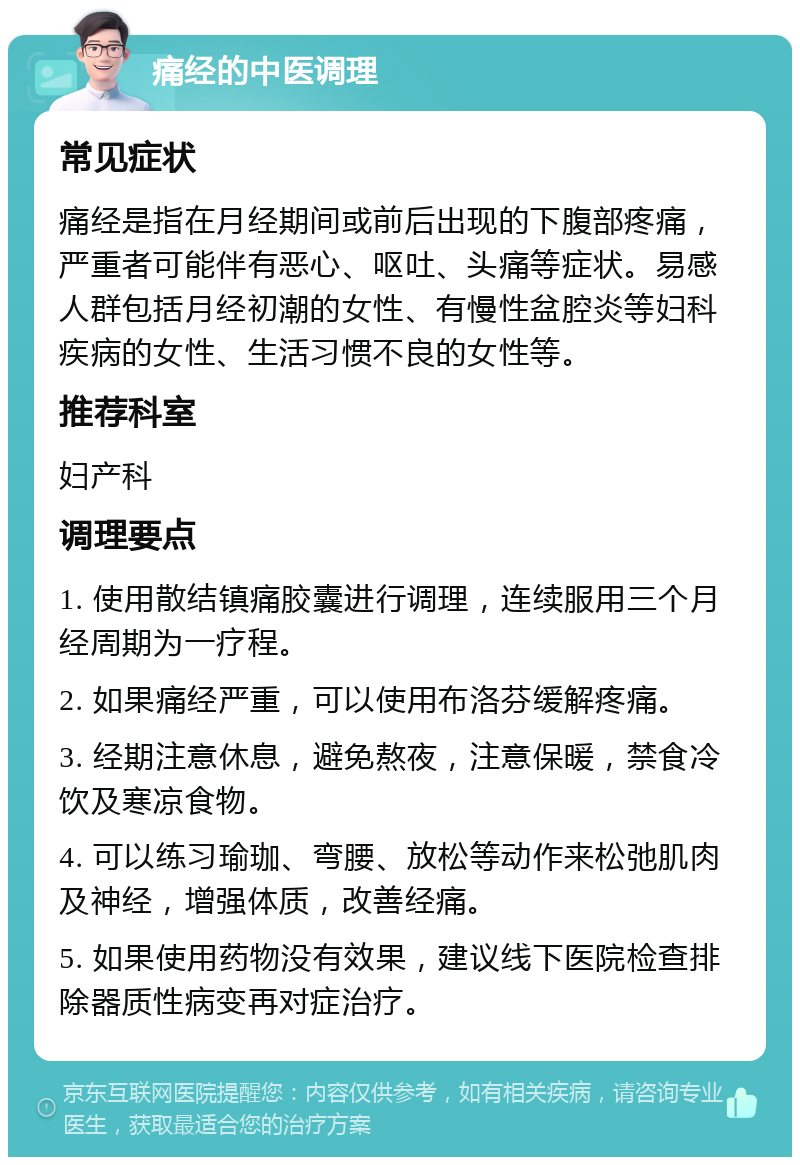 痛经的中医调理 常见症状 痛经是指在月经期间或前后出现的下腹部疼痛，严重者可能伴有恶心、呕吐、头痛等症状。易感人群包括月经初潮的女性、有慢性盆腔炎等妇科疾病的女性、生活习惯不良的女性等。 推荐科室 妇产科 调理要点 1. 使用散结镇痛胶囊进行调理，连续服用三个月经周期为一疗程。 2. 如果痛经严重，可以使用布洛芬缓解疼痛。 3. 经期注意休息，避免熬夜，注意保暖，禁食冷饮及寒凉食物。 4. 可以练习瑜珈、弯腰、放松等动作来松弛肌肉及神经，增强体质，改善经痛。 5. 如果使用药物没有效果，建议线下医院检查排除器质性病变再对症治疗。