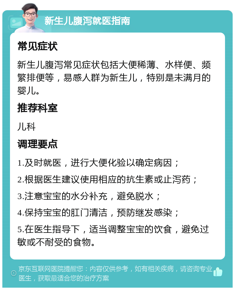 新生儿腹泻就医指南 常见症状 新生儿腹泻常见症状包括大便稀薄、水样便、频繁排便等，易感人群为新生儿，特别是未满月的婴儿。 推荐科室 儿科 调理要点 1.及时就医，进行大便化验以确定病因； 2.根据医生建议使用相应的抗生素或止泻药； 3.注意宝宝的水分补充，避免脱水； 4.保持宝宝的肛门清洁，预防继发感染； 5.在医生指导下，适当调整宝宝的饮食，避免过敏或不耐受的食物。