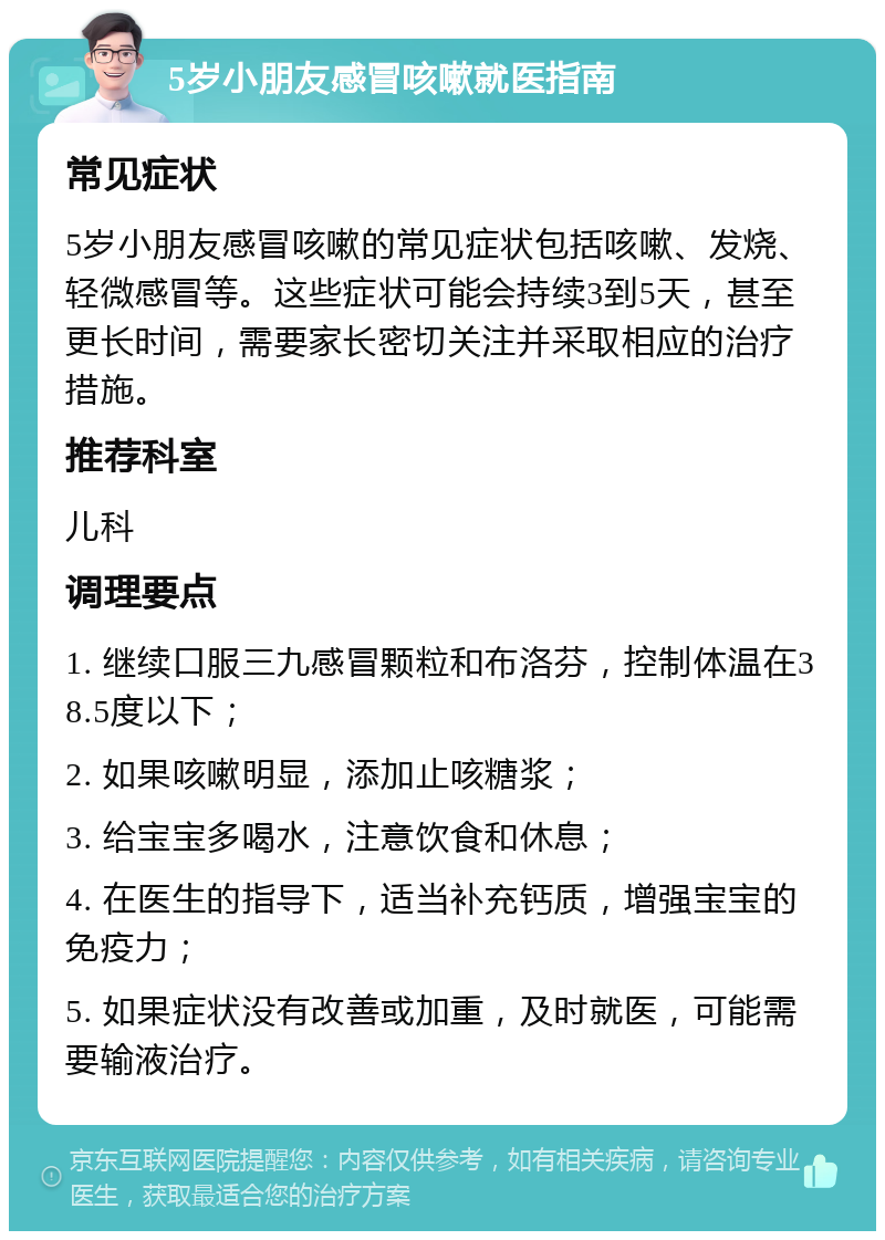 5岁小朋友感冒咳嗽就医指南 常见症状 5岁小朋友感冒咳嗽的常见症状包括咳嗽、发烧、轻微感冒等。这些症状可能会持续3到5天，甚至更长时间，需要家长密切关注并采取相应的治疗措施。 推荐科室 儿科 调理要点 1. 继续口服三九感冒颗粒和布洛芬，控制体温在38.5度以下； 2. 如果咳嗽明显，添加止咳糖浆； 3. 给宝宝多喝水，注意饮食和休息； 4. 在医生的指导下，适当补充钙质，增强宝宝的免疫力； 5. 如果症状没有改善或加重，及时就医，可能需要输液治疗。