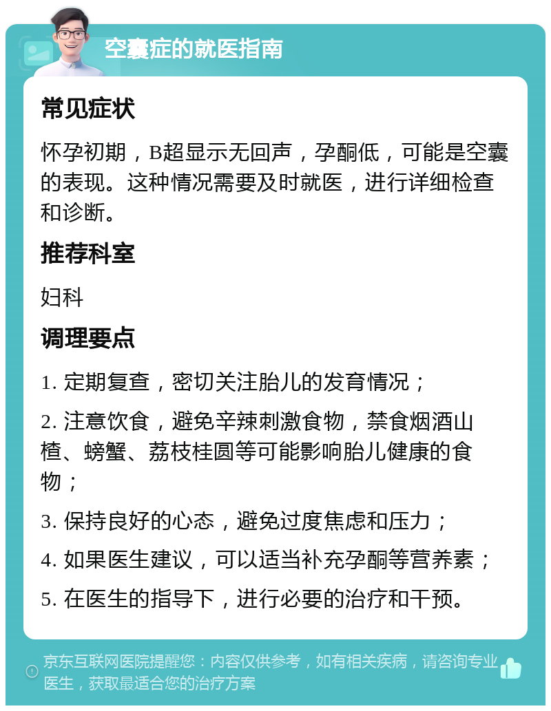 空囊症的就医指南 常见症状 怀孕初期，B超显示无回声，孕酮低，可能是空囊的表现。这种情况需要及时就医，进行详细检查和诊断。 推荐科室 妇科 调理要点 1. 定期复查，密切关注胎儿的发育情况； 2. 注意饮食，避免辛辣刺激食物，禁食烟酒山楂、螃蟹、荔枝桂圆等可能影响胎儿健康的食物； 3. 保持良好的心态，避免过度焦虑和压力； 4. 如果医生建议，可以适当补充孕酮等营养素； 5. 在医生的指导下，进行必要的治疗和干预。