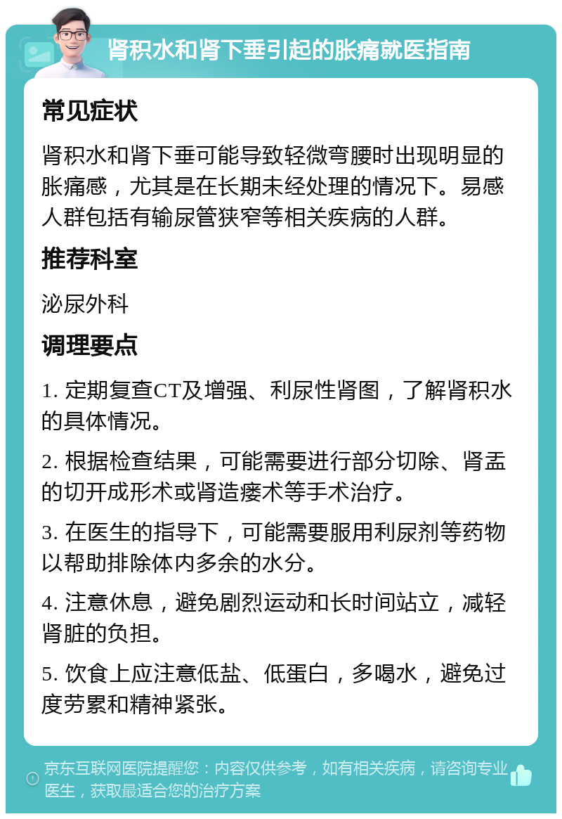 肾积水和肾下垂引起的胀痛就医指南 常见症状 肾积水和肾下垂可能导致轻微弯腰时出现明显的胀痛感，尤其是在长期未经处理的情况下。易感人群包括有输尿管狭窄等相关疾病的人群。 推荐科室 泌尿外科 调理要点 1. 定期复查CT及增强、利尿性肾图，了解肾积水的具体情况。 2. 根据检查结果，可能需要进行部分切除、肾盂的切开成形术或肾造瘘术等手术治疗。 3. 在医生的指导下，可能需要服用利尿剂等药物以帮助排除体内多余的水分。 4. 注意休息，避免剧烈运动和长时间站立，减轻肾脏的负担。 5. 饮食上应注意低盐、低蛋白，多喝水，避免过度劳累和精神紧张。