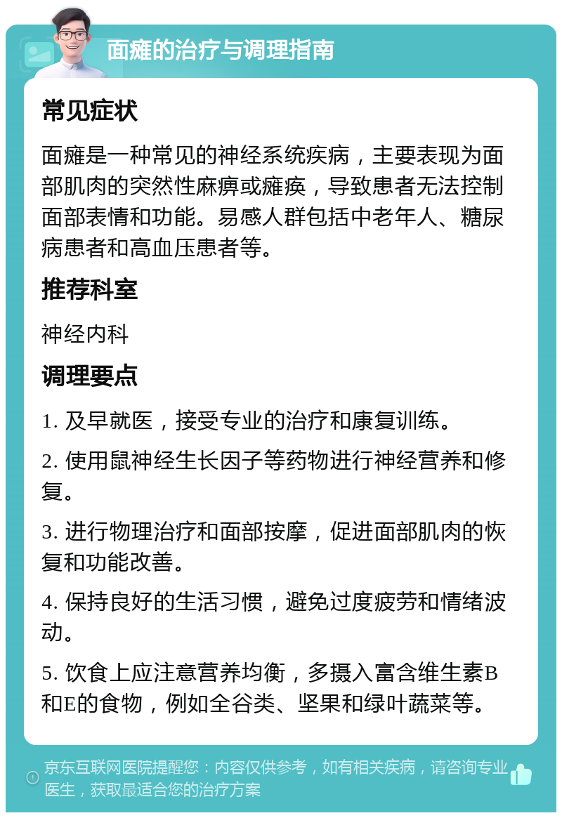 面瘫的治疗与调理指南 常见症状 面瘫是一种常见的神经系统疾病，主要表现为面部肌肉的突然性麻痹或瘫痪，导致患者无法控制面部表情和功能。易感人群包括中老年人、糖尿病患者和高血压患者等。 推荐科室 神经内科 调理要点 1. 及早就医，接受专业的治疗和康复训练。 2. 使用鼠神经生长因子等药物进行神经营养和修复。 3. 进行物理治疗和面部按摩，促进面部肌肉的恢复和功能改善。 4. 保持良好的生活习惯，避免过度疲劳和情绪波动。 5. 饮食上应注意营养均衡，多摄入富含维生素B和E的食物，例如全谷类、坚果和绿叶蔬菜等。