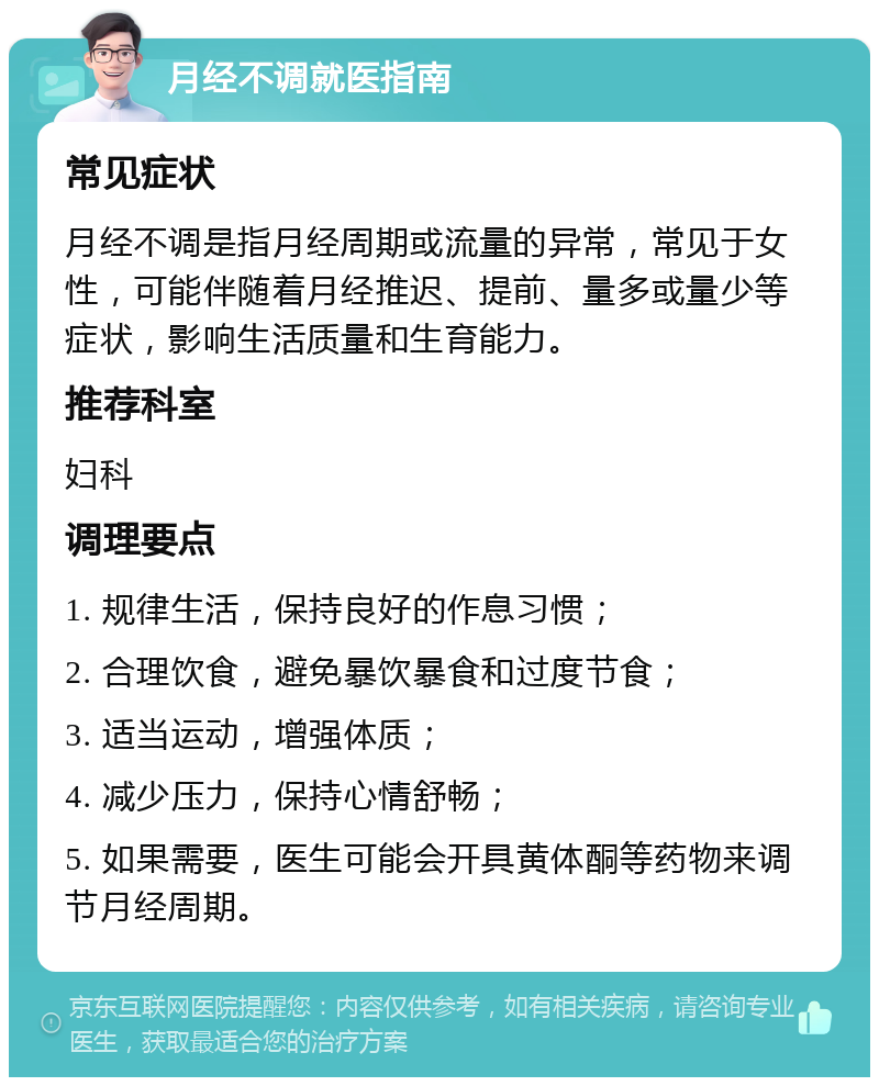 月经不调就医指南 常见症状 月经不调是指月经周期或流量的异常，常见于女性，可能伴随着月经推迟、提前、量多或量少等症状，影响生活质量和生育能力。 推荐科室 妇科 调理要点 1. 规律生活，保持良好的作息习惯； 2. 合理饮食，避免暴饮暴食和过度节食； 3. 适当运动，增强体质； 4. 减少压力，保持心情舒畅； 5. 如果需要，医生可能会开具黄体酮等药物来调节月经周期。