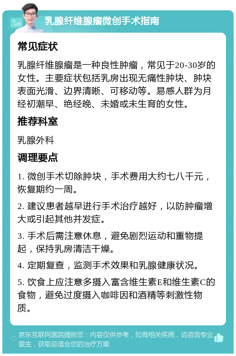 乳腺纤维腺瘤微创手术指南 常见症状 乳腺纤维腺瘤是一种良性肿瘤，常见于20-30岁的女性。主要症状包括乳房出现无痛性肿块、肿块表面光滑、边界清晰、可移动等。易感人群为月经初潮早、绝经晚、未婚或未生育的女性。 推荐科室 乳腺外科 调理要点 1. 微创手术切除肿块，手术费用大约七八千元，恢复期约一周。 2. 建议患者越早进行手术治疗越好，以防肿瘤增大或引起其他并发症。 3. 手术后需注意休息，避免剧烈运动和重物提起，保持乳房清洁干燥。 4. 定期复查，监测手术效果和乳腺健康状况。 5. 饮食上应注意多摄入富含维生素E和维生素C的食物，避免过度摄入咖啡因和酒精等刺激性物质。