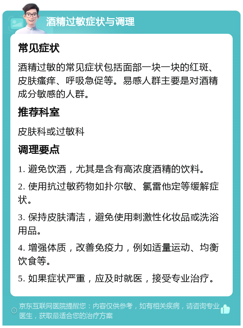 酒精过敏症状与调理 常见症状 酒精过敏的常见症状包括面部一块一块的红斑、皮肤瘙痒、呼吸急促等。易感人群主要是对酒精成分敏感的人群。 推荐科室 皮肤科或过敏科 调理要点 1. 避免饮酒，尤其是含有高浓度酒精的饮料。 2. 使用抗过敏药物如扑尔敏、氯雷他定等缓解症状。 3. 保持皮肤清洁，避免使用刺激性化妆品或洗浴用品。 4. 增强体质，改善免疫力，例如适量运动、均衡饮食等。 5. 如果症状严重，应及时就医，接受专业治疗。