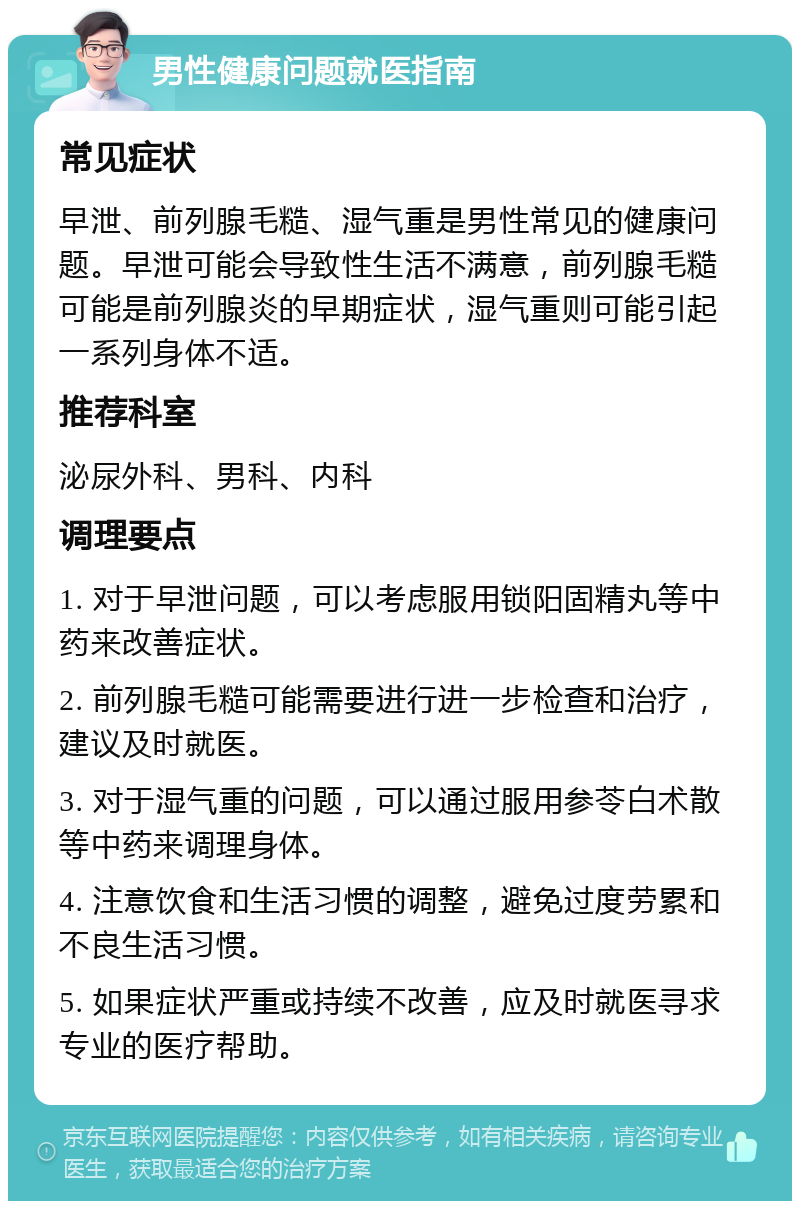 男性健康问题就医指南 常见症状 早泄、前列腺毛糙、湿气重是男性常见的健康问题。早泄可能会导致性生活不满意，前列腺毛糙可能是前列腺炎的早期症状，湿气重则可能引起一系列身体不适。 推荐科室 泌尿外科、男科、内科 调理要点 1. 对于早泄问题，可以考虑服用锁阳固精丸等中药来改善症状。 2. 前列腺毛糙可能需要进行进一步检查和治疗，建议及时就医。 3. 对于湿气重的问题，可以通过服用参苓白术散等中药来调理身体。 4. 注意饮食和生活习惯的调整，避免过度劳累和不良生活习惯。 5. 如果症状严重或持续不改善，应及时就医寻求专业的医疗帮助。