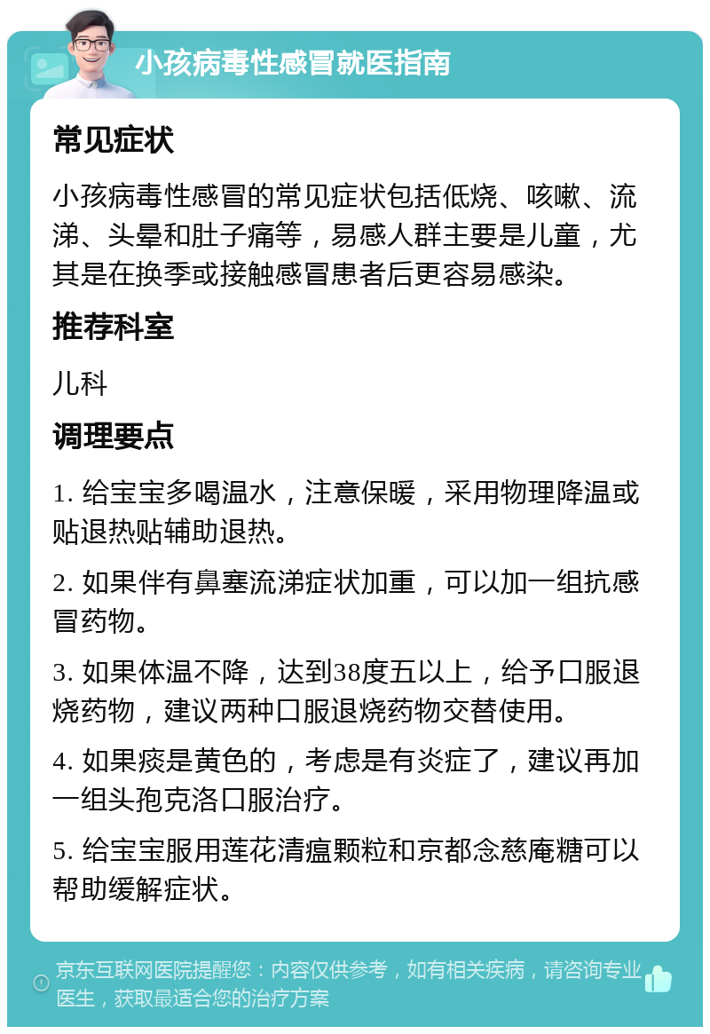 小孩病毒性感冒就医指南 常见症状 小孩病毒性感冒的常见症状包括低烧、咳嗽、流涕、头晕和肚子痛等，易感人群主要是儿童，尤其是在换季或接触感冒患者后更容易感染。 推荐科室 儿科 调理要点 1. 给宝宝多喝温水，注意保暖，采用物理降温或贴退热贴辅助退热。 2. 如果伴有鼻塞流涕症状加重，可以加一组抗感冒药物。 3. 如果体温不降，达到38度五以上，给予口服退烧药物，建议两种口服退烧药物交替使用。 4. 如果痰是黄色的，考虑是有炎症了，建议再加一组头孢克洛口服治疗。 5. 给宝宝服用莲花清瘟颗粒和京都念慈庵糖可以帮助缓解症状。