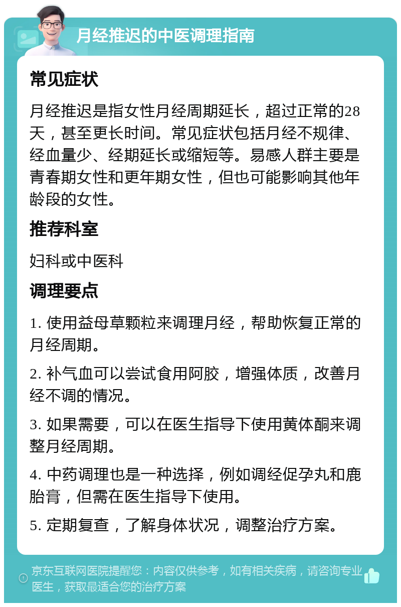 月经推迟的中医调理指南 常见症状 月经推迟是指女性月经周期延长，超过正常的28天，甚至更长时间。常见症状包括月经不规律、经血量少、经期延长或缩短等。易感人群主要是青春期女性和更年期女性，但也可能影响其他年龄段的女性。 推荐科室 妇科或中医科 调理要点 1. 使用益母草颗粒来调理月经，帮助恢复正常的月经周期。 2. 补气血可以尝试食用阿胶，增强体质，改善月经不调的情况。 3. 如果需要，可以在医生指导下使用黄体酮来调整月经周期。 4. 中药调理也是一种选择，例如调经促孕丸和鹿胎膏，但需在医生指导下使用。 5. 定期复查，了解身体状况，调整治疗方案。