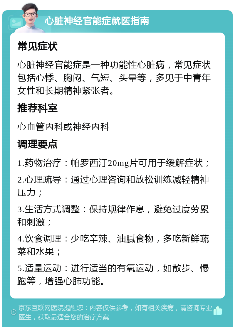 心脏神经官能症就医指南 常见症状 心脏神经官能症是一种功能性心脏病，常见症状包括心悸、胸闷、气短、头晕等，多见于中青年女性和长期精神紧张者。 推荐科室 心血管内科或神经内科 调理要点 1.药物治疗：帕罗西汀20mg片可用于缓解症状； 2.心理疏导：通过心理咨询和放松训练减轻精神压力； 3.生活方式调整：保持规律作息，避免过度劳累和刺激； 4.饮食调理：少吃辛辣、油腻食物，多吃新鲜蔬菜和水果； 5.适量运动：进行适当的有氧运动，如散步、慢跑等，增强心肺功能。