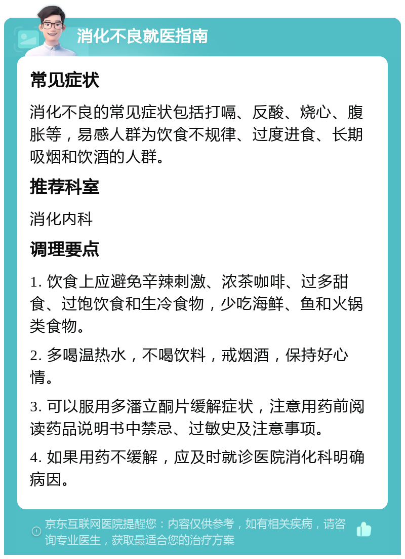 消化不良就医指南 常见症状 消化不良的常见症状包括打嗝、反酸、烧心、腹胀等，易感人群为饮食不规律、过度进食、长期吸烟和饮酒的人群。 推荐科室 消化内科 调理要点 1. 饮食上应避免辛辣刺激、浓茶咖啡、过多甜食、过饱饮食和生冷食物，少吃海鲜、鱼和火锅类食物。 2. 多喝温热水，不喝饮料，戒烟酒，保持好心情。 3. 可以服用多潘立酮片缓解症状，注意用药前阅读药品说明书中禁忌、过敏史及注意事项。 4. 如果用药不缓解，应及时就诊医院消化科明确病因。