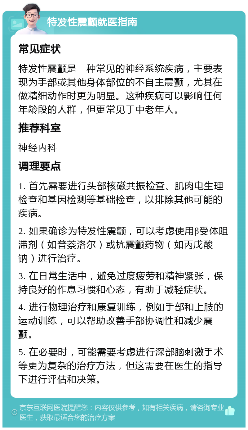 特发性震颤就医指南 常见症状 特发性震颤是一种常见的神经系统疾病，主要表现为手部或其他身体部位的不自主震颤，尤其在做精细动作时更为明显。这种疾病可以影响任何年龄段的人群，但更常见于中老年人。 推荐科室 神经内科 调理要点 1. 首先需要进行头部核磁共振检查、肌肉电生理检查和基因检测等基础检查，以排除其他可能的疾病。 2. 如果确诊为特发性震颤，可以考虑使用β受体阻滞剂（如普萘洛尔）或抗震颤药物（如丙戊酸钠）进行治疗。 3. 在日常生活中，避免过度疲劳和精神紧张，保持良好的作息习惯和心态，有助于减轻症状。 4. 进行物理治疗和康复训练，例如手部和上肢的运动训练，可以帮助改善手部协调性和减少震颤。 5. 在必要时，可能需要考虑进行深部脑刺激手术等更为复杂的治疗方法，但这需要在医生的指导下进行评估和决策。