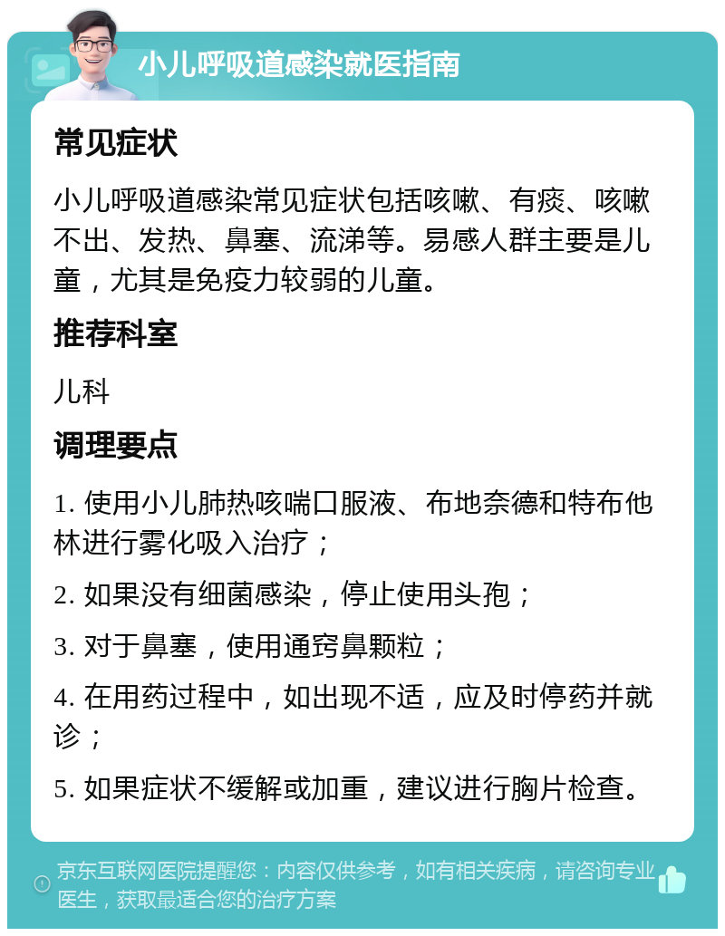 小儿呼吸道感染就医指南 常见症状 小儿呼吸道感染常见症状包括咳嗽、有痰、咳嗽不出、发热、鼻塞、流涕等。易感人群主要是儿童，尤其是免疫力较弱的儿童。 推荐科室 儿科 调理要点 1. 使用小儿肺热咳喘口服液、布地奈德和特布他林进行雾化吸入治疗； 2. 如果没有细菌感染，停止使用头孢； 3. 对于鼻塞，使用通窍鼻颗粒； 4. 在用药过程中，如出现不适，应及时停药并就诊； 5. 如果症状不缓解或加重，建议进行胸片检查。