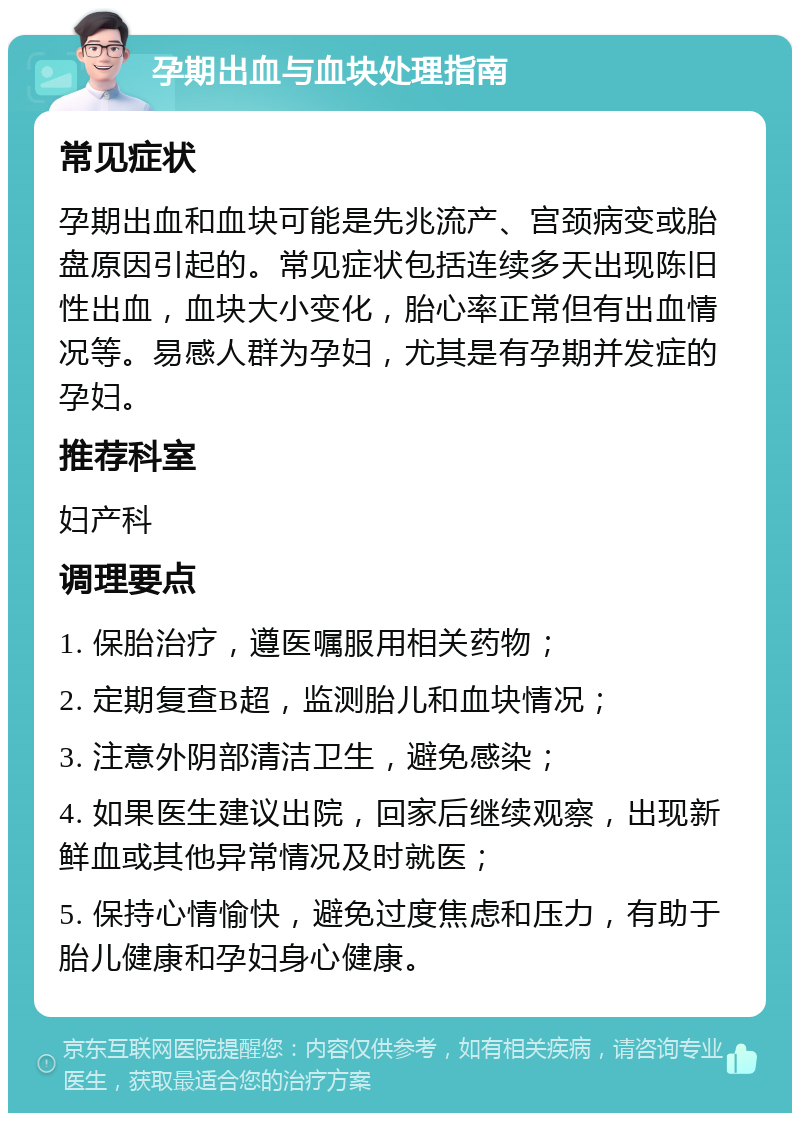 孕期出血与血块处理指南 常见症状 孕期出血和血块可能是先兆流产、宫颈病变或胎盘原因引起的。常见症状包括连续多天出现陈旧性出血，血块大小变化，胎心率正常但有出血情况等。易感人群为孕妇，尤其是有孕期并发症的孕妇。 推荐科室 妇产科 调理要点 1. 保胎治疗，遵医嘱服用相关药物； 2. 定期复查B超，监测胎儿和血块情况； 3. 注意外阴部清洁卫生，避免感染； 4. 如果医生建议出院，回家后继续观察，出现新鲜血或其他异常情况及时就医； 5. 保持心情愉快，避免过度焦虑和压力，有助于胎儿健康和孕妇身心健康。