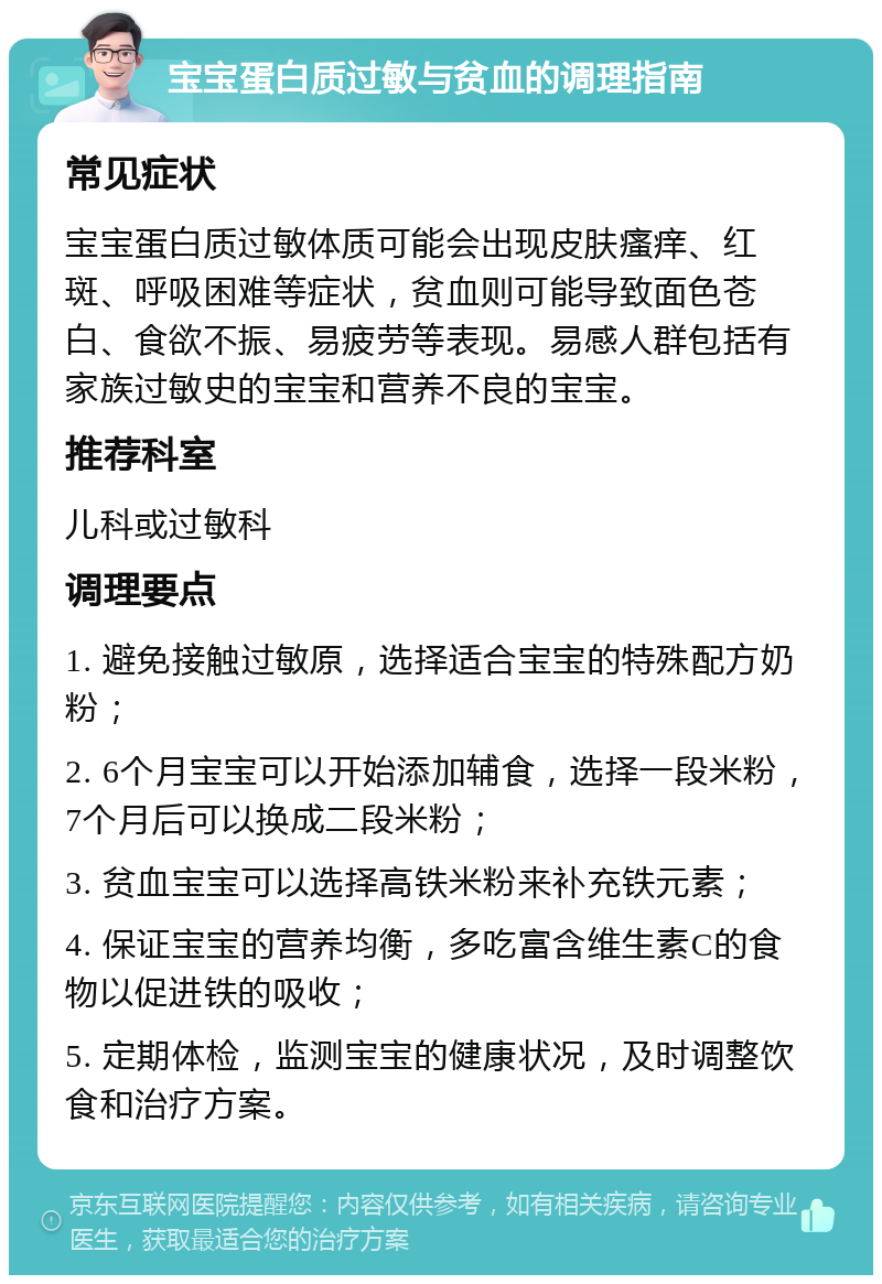 宝宝蛋白质过敏与贫血的调理指南 常见症状 宝宝蛋白质过敏体质可能会出现皮肤瘙痒、红斑、呼吸困难等症状，贫血则可能导致面色苍白、食欲不振、易疲劳等表现。易感人群包括有家族过敏史的宝宝和营养不良的宝宝。 推荐科室 儿科或过敏科 调理要点 1. 避免接触过敏原，选择适合宝宝的特殊配方奶粉； 2. 6个月宝宝可以开始添加辅食，选择一段米粉，7个月后可以换成二段米粉； 3. 贫血宝宝可以选择高铁米粉来补充铁元素； 4. 保证宝宝的营养均衡，多吃富含维生素C的食物以促进铁的吸收； 5. 定期体检，监测宝宝的健康状况，及时调整饮食和治疗方案。