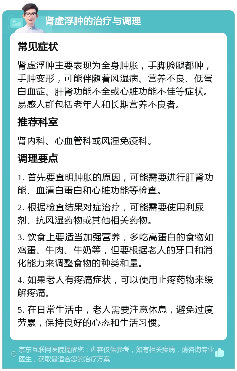 肾虚浮肿的治疗与调理 常见症状 肾虚浮肿主要表现为全身肿胀，手脚脸腿都肿，手肿变形，可能伴随着风湿病、营养不良、低蛋白血症、肝肾功能不全或心脏功能不佳等症状。易感人群包括老年人和长期营养不良者。 推荐科室 肾内科、心血管科或风湿免疫科。 调理要点 1. 首先要查明肿胀的原因，可能需要进行肝肾功能、血清白蛋白和心脏功能等检查。 2. 根据检查结果对症治疗，可能需要使用利尿剂、抗风湿药物或其他相关药物。 3. 饮食上要适当加强营养，多吃高蛋白的食物如鸡蛋、牛肉、牛奶等，但要根据老人的牙口和消化能力来调整食物的种类和量。 4. 如果老人有疼痛症状，可以使用止疼药物来缓解疼痛。 5. 在日常生活中，老人需要注意休息，避免过度劳累，保持良好的心态和生活习惯。