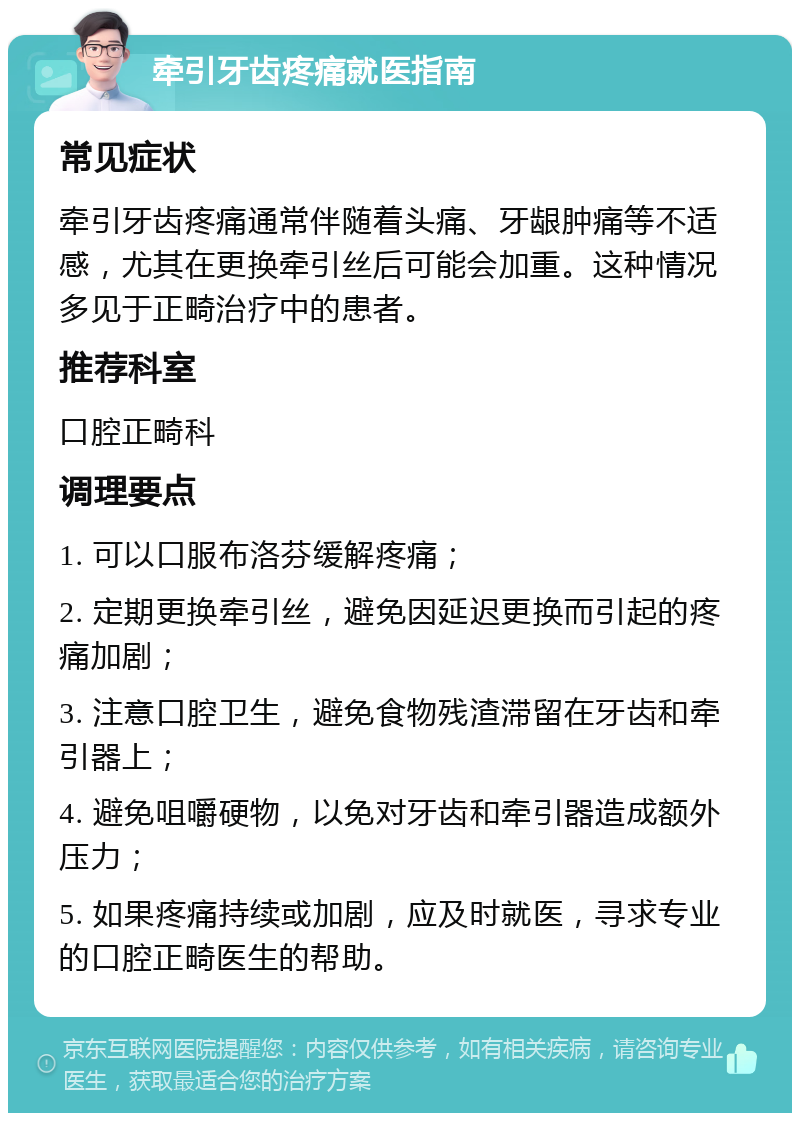 牵引牙齿疼痛就医指南 常见症状 牵引牙齿疼痛通常伴随着头痛、牙龈肿痛等不适感，尤其在更换牵引丝后可能会加重。这种情况多见于正畸治疗中的患者。 推荐科室 口腔正畸科 调理要点 1. 可以口服布洛芬缓解疼痛； 2. 定期更换牵引丝，避免因延迟更换而引起的疼痛加剧； 3. 注意口腔卫生，避免食物残渣滞留在牙齿和牵引器上； 4. 避免咀嚼硬物，以免对牙齿和牵引器造成额外压力； 5. 如果疼痛持续或加剧，应及时就医，寻求专业的口腔正畸医生的帮助。