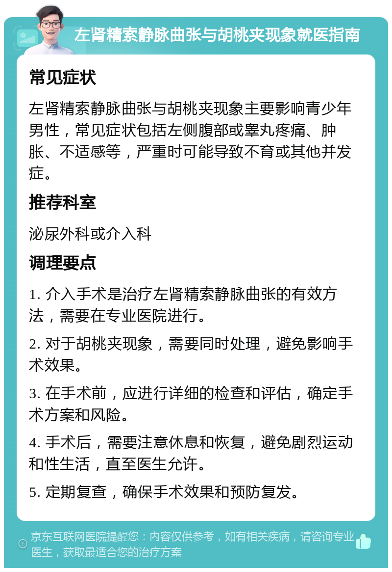 左肾精索静脉曲张与胡桃夹现象就医指南 常见症状 左肾精索静脉曲张与胡桃夹现象主要影响青少年男性，常见症状包括左侧腹部或睾丸疼痛、肿胀、不适感等，严重时可能导致不育或其他并发症。 推荐科室 泌尿外科或介入科 调理要点 1. 介入手术是治疗左肾精索静脉曲张的有效方法，需要在专业医院进行。 2. 对于胡桃夹现象，需要同时处理，避免影响手术效果。 3. 在手术前，应进行详细的检查和评估，确定手术方案和风险。 4. 手术后，需要注意休息和恢复，避免剧烈运动和性生活，直至医生允许。 5. 定期复查，确保手术效果和预防复发。