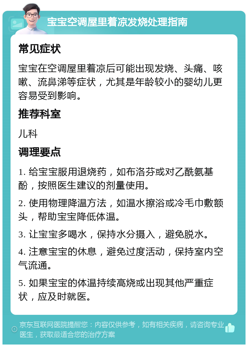 宝宝空调屋里着凉发烧处理指南 常见症状 宝宝在空调屋里着凉后可能出现发烧、头痛、咳嗽、流鼻涕等症状，尤其是年龄较小的婴幼儿更容易受到影响。 推荐科室 儿科 调理要点 1. 给宝宝服用退烧药，如布洛芬或对乙酰氨基酚，按照医生建议的剂量使用。 2. 使用物理降温方法，如温水擦浴或冷毛巾敷额头，帮助宝宝降低体温。 3. 让宝宝多喝水，保持水分摄入，避免脱水。 4. 注意宝宝的休息，避免过度活动，保持室内空气流通。 5. 如果宝宝的体温持续高烧或出现其他严重症状，应及时就医。