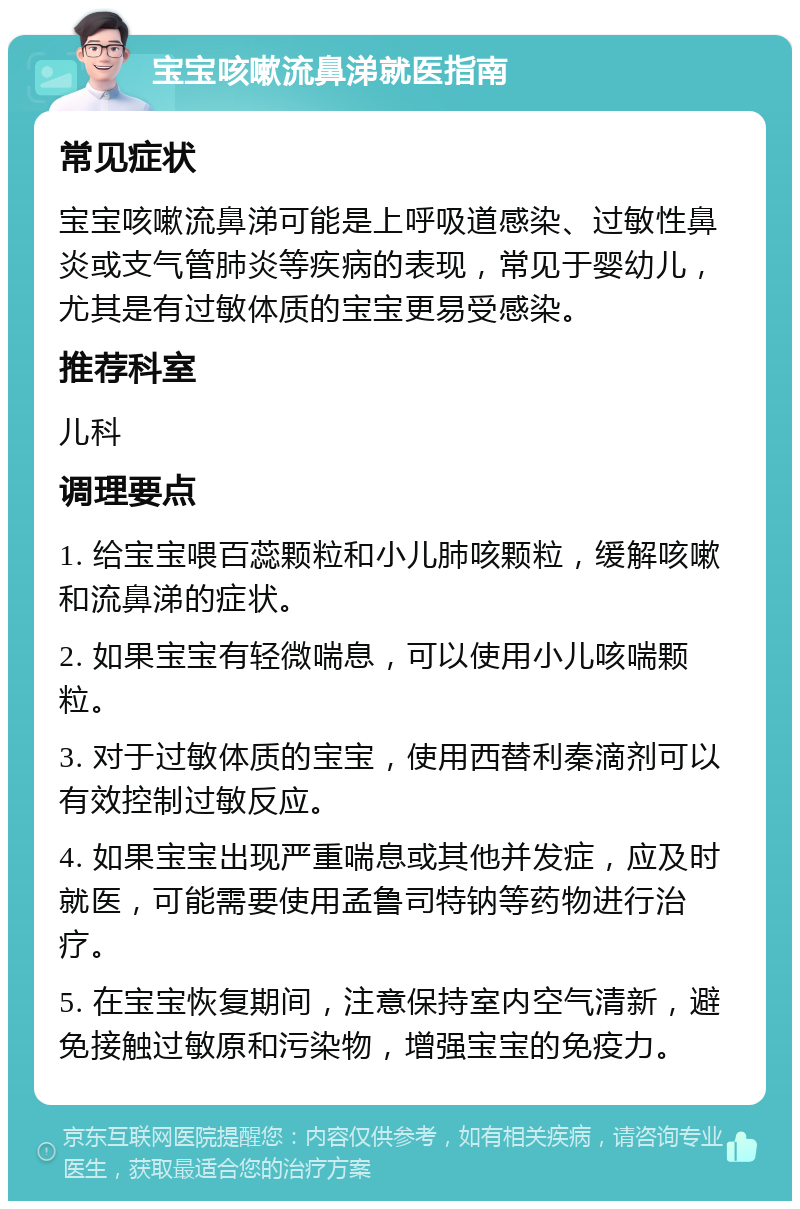 宝宝咳嗽流鼻涕就医指南 常见症状 宝宝咳嗽流鼻涕可能是上呼吸道感染、过敏性鼻炎或支气管肺炎等疾病的表现，常见于婴幼儿，尤其是有过敏体质的宝宝更易受感染。 推荐科室 儿科 调理要点 1. 给宝宝喂百蕊颗粒和小儿肺咳颗粒，缓解咳嗽和流鼻涕的症状。 2. 如果宝宝有轻微喘息，可以使用小儿咳喘颗粒。 3. 对于过敏体质的宝宝，使用西替利秦滴剂可以有效控制过敏反应。 4. 如果宝宝出现严重喘息或其他并发症，应及时就医，可能需要使用孟鲁司特钠等药物进行治疗。 5. 在宝宝恢复期间，注意保持室内空气清新，避免接触过敏原和污染物，增强宝宝的免疫力。