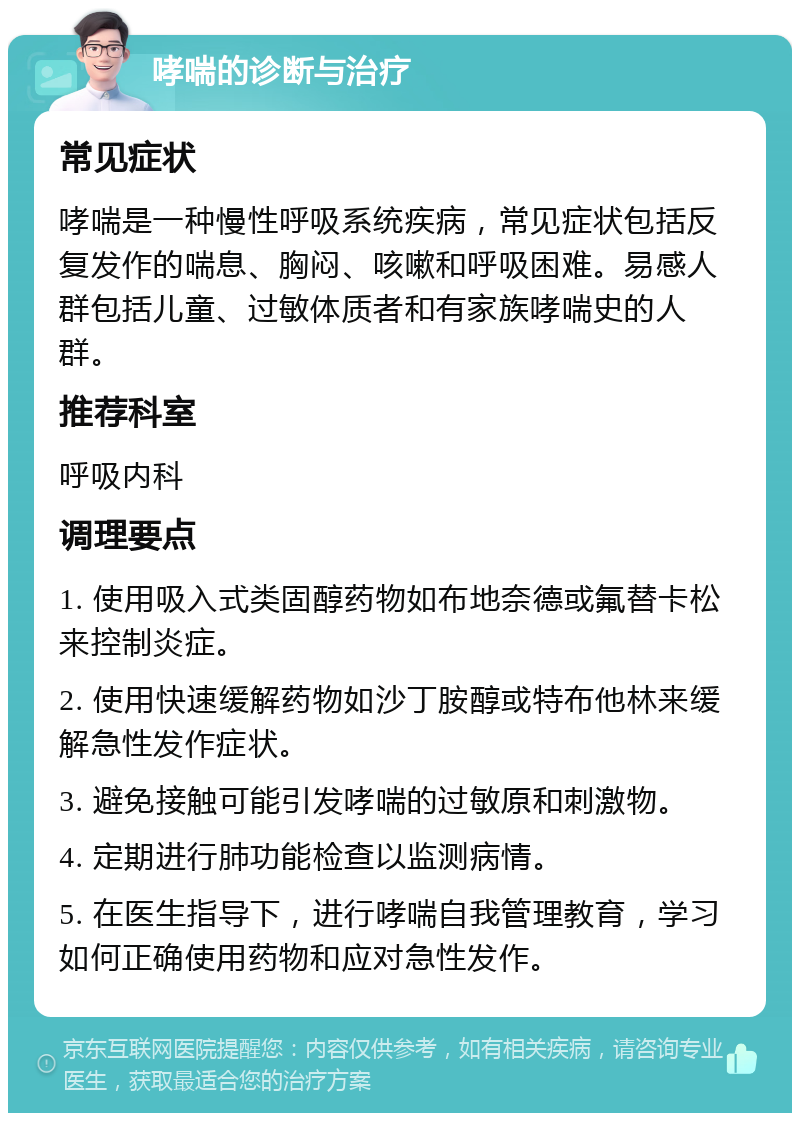 哮喘的诊断与治疗 常见症状 哮喘是一种慢性呼吸系统疾病，常见症状包括反复发作的喘息、胸闷、咳嗽和呼吸困难。易感人群包括儿童、过敏体质者和有家族哮喘史的人群。 推荐科室 呼吸内科 调理要点 1. 使用吸入式类固醇药物如布地奈德或氟替卡松来控制炎症。 2. 使用快速缓解药物如沙丁胺醇或特布他林来缓解急性发作症状。 3. 避免接触可能引发哮喘的过敏原和刺激物。 4. 定期进行肺功能检查以监测病情。 5. 在医生指导下，进行哮喘自我管理教育，学习如何正确使用药物和应对急性发作。