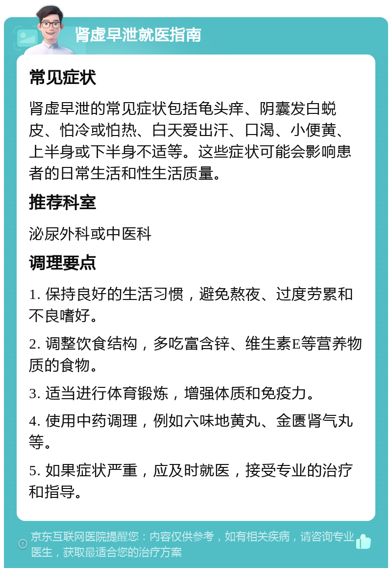 肾虚早泄就医指南 常见症状 肾虚早泄的常见症状包括龟头痒、阴囊发白蜕皮、怕冷或怕热、白天爱出汗、口渴、小便黄、上半身或下半身不适等。这些症状可能会影响患者的日常生活和性生活质量。 推荐科室 泌尿外科或中医科 调理要点 1. 保持良好的生活习惯，避免熬夜、过度劳累和不良嗜好。 2. 调整饮食结构，多吃富含锌、维生素E等营养物质的食物。 3. 适当进行体育锻炼，增强体质和免疫力。 4. 使用中药调理，例如六味地黄丸、金匮肾气丸等。 5. 如果症状严重，应及时就医，接受专业的治疗和指导。