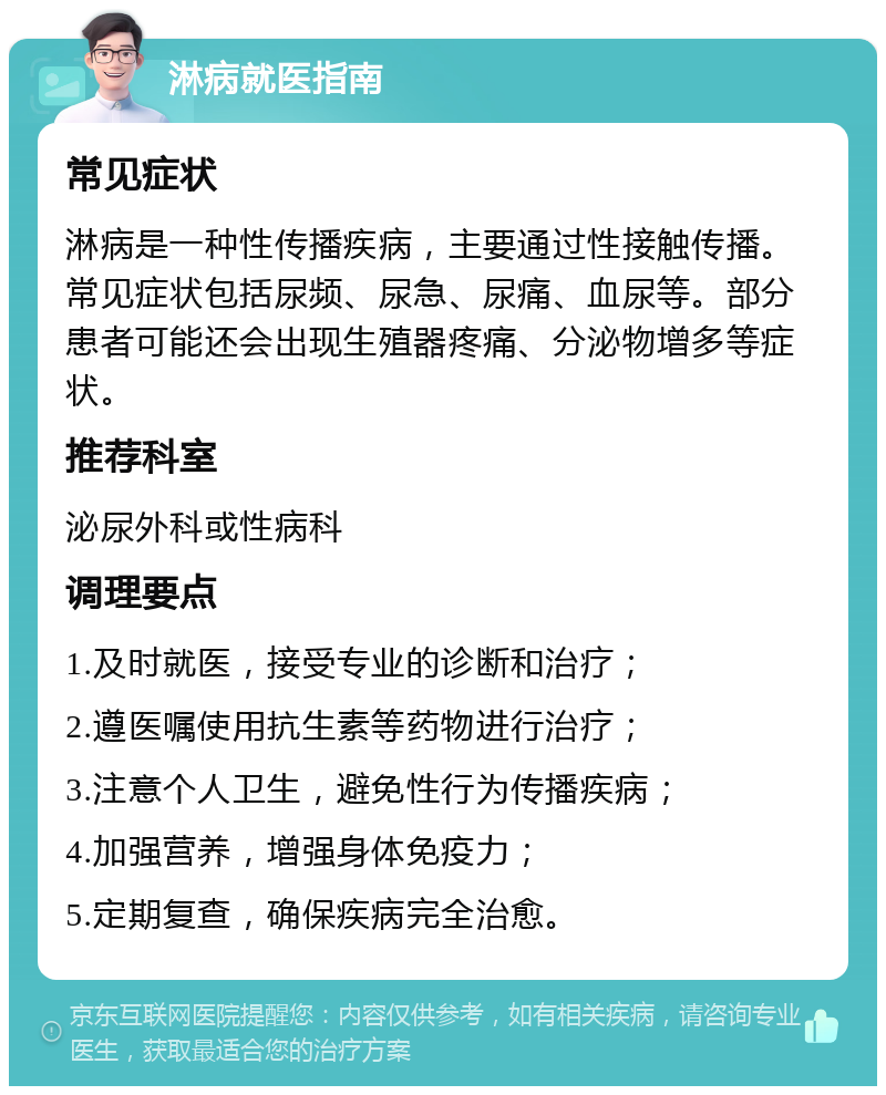 淋病就医指南 常见症状 淋病是一种性传播疾病，主要通过性接触传播。常见症状包括尿频、尿急、尿痛、血尿等。部分患者可能还会出现生殖器疼痛、分泌物增多等症状。 推荐科室 泌尿外科或性病科 调理要点 1.及时就医，接受专业的诊断和治疗； 2.遵医嘱使用抗生素等药物进行治疗； 3.注意个人卫生，避免性行为传播疾病； 4.加强营养，增强身体免疫力； 5.定期复查，确保疾病完全治愈。