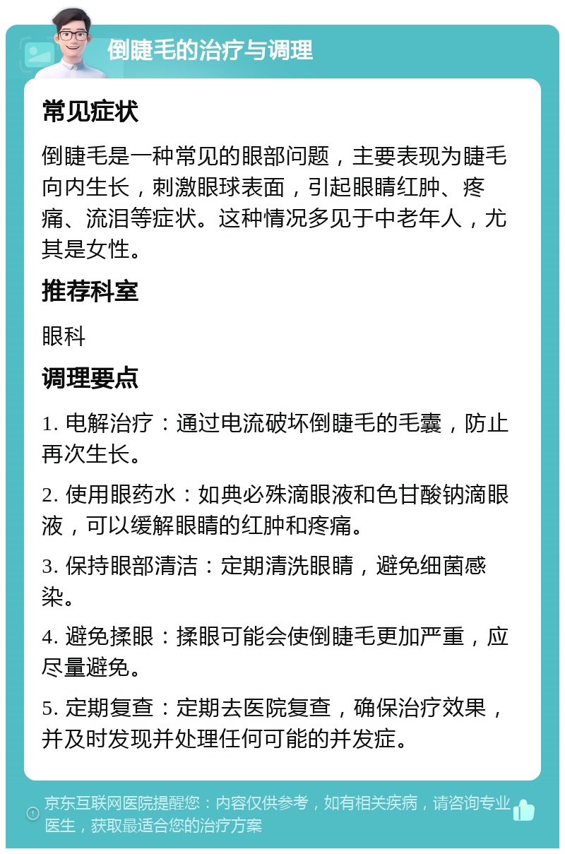 倒睫毛的治疗与调理 常见症状 倒睫毛是一种常见的眼部问题，主要表现为睫毛向内生长，刺激眼球表面，引起眼睛红肿、疼痛、流泪等症状。这种情况多见于中老年人，尤其是女性。 推荐科室 眼科 调理要点 1. 电解治疗：通过电流破坏倒睫毛的毛囊，防止再次生长。 2. 使用眼药水：如典必殊滴眼液和色甘酸钠滴眼液，可以缓解眼睛的红肿和疼痛。 3. 保持眼部清洁：定期清洗眼睛，避免细菌感染。 4. 避免揉眼：揉眼可能会使倒睫毛更加严重，应尽量避免。 5. 定期复查：定期去医院复查，确保治疗效果，并及时发现并处理任何可能的并发症。