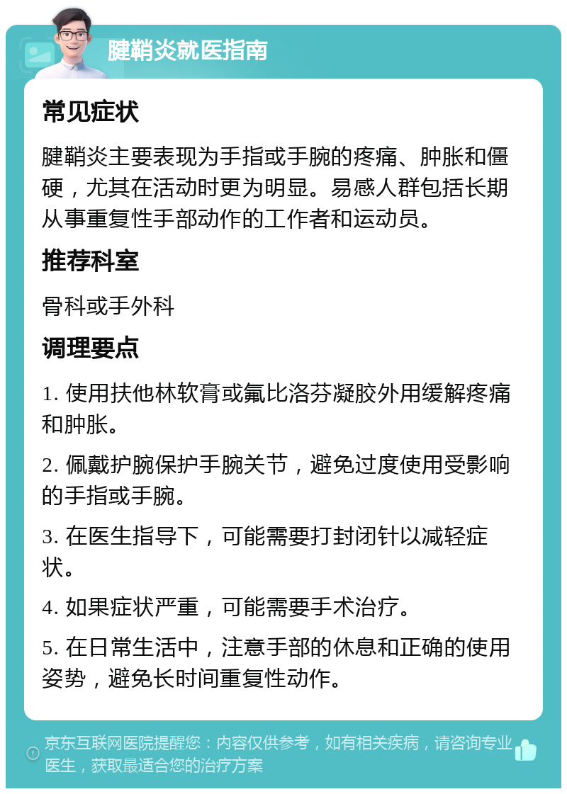 腱鞘炎就医指南 常见症状 腱鞘炎主要表现为手指或手腕的疼痛、肿胀和僵硬，尤其在活动时更为明显。易感人群包括长期从事重复性手部动作的工作者和运动员。 推荐科室 骨科或手外科 调理要点 1. 使用扶他林软膏或氟比洛芬凝胶外用缓解疼痛和肿胀。 2. 佩戴护腕保护手腕关节，避免过度使用受影响的手指或手腕。 3. 在医生指导下，可能需要打封闭针以减轻症状。 4. 如果症状严重，可能需要手术治疗。 5. 在日常生活中，注意手部的休息和正确的使用姿势，避免长时间重复性动作。