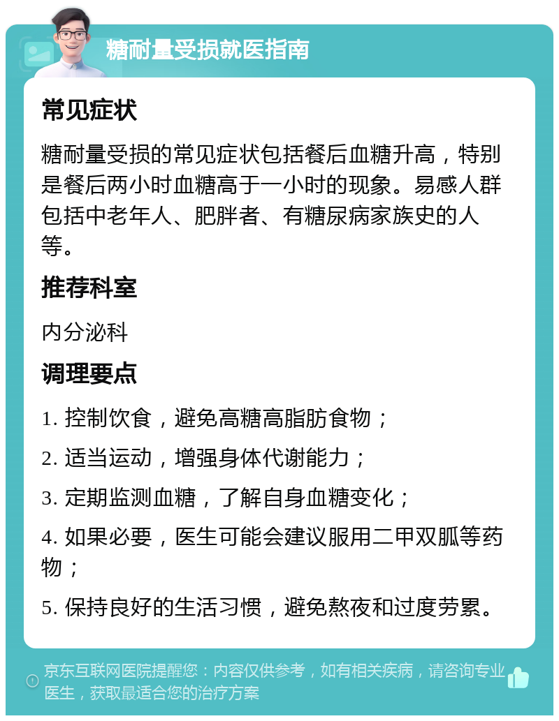 糖耐量受损就医指南 常见症状 糖耐量受损的常见症状包括餐后血糖升高，特别是餐后两小时血糖高于一小时的现象。易感人群包括中老年人、肥胖者、有糖尿病家族史的人等。 推荐科室 内分泌科 调理要点 1. 控制饮食，避免高糖高脂肪食物； 2. 适当运动，增强身体代谢能力； 3. 定期监测血糖，了解自身血糖变化； 4. 如果必要，医生可能会建议服用二甲双胍等药物； 5. 保持良好的生活习惯，避免熬夜和过度劳累。