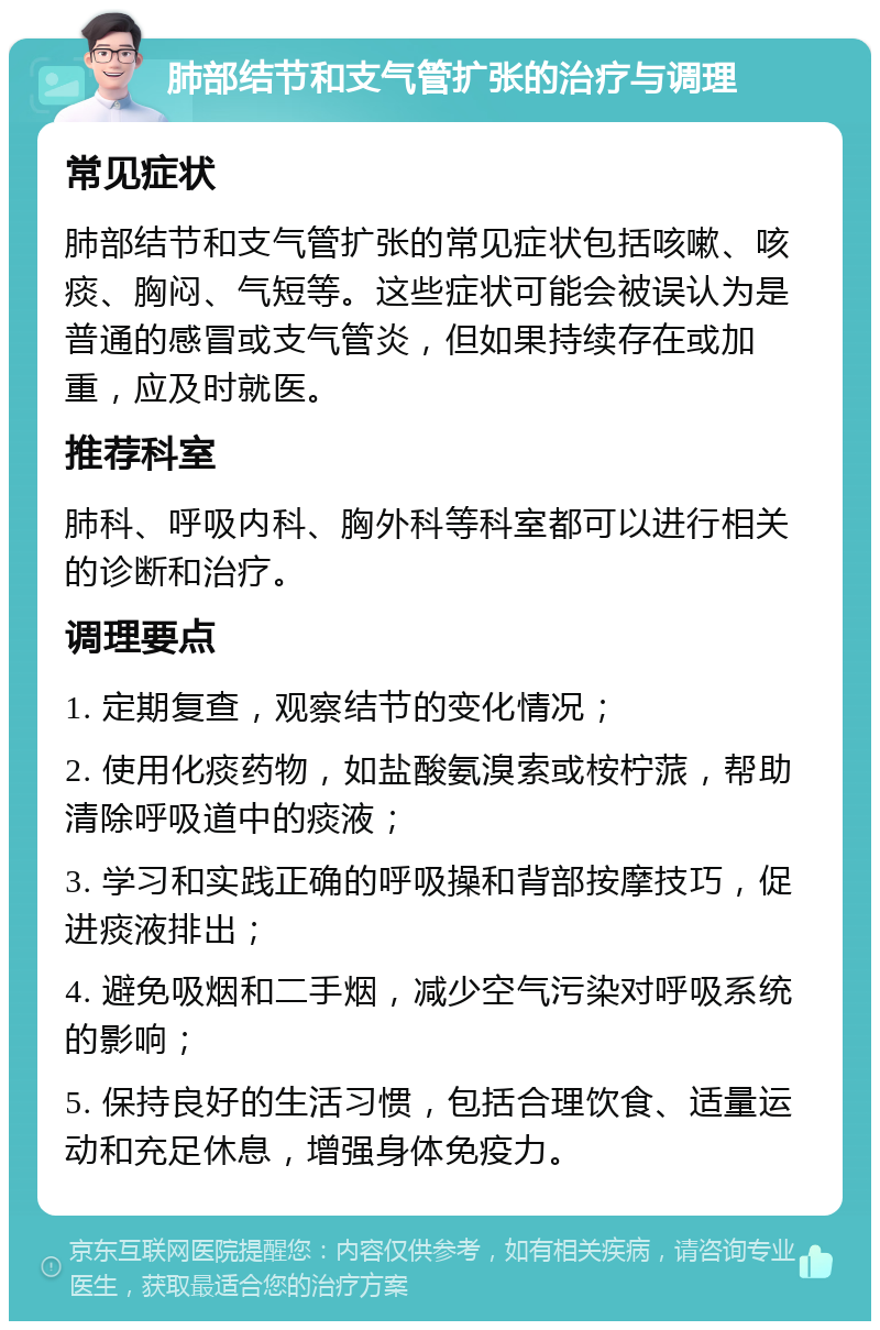 肺部结节和支气管扩张的治疗与调理 常见症状 肺部结节和支气管扩张的常见症状包括咳嗽、咳痰、胸闷、气短等。这些症状可能会被误认为是普通的感冒或支气管炎，但如果持续存在或加重，应及时就医。 推荐科室 肺科、呼吸内科、胸外科等科室都可以进行相关的诊断和治疗。 调理要点 1. 定期复查，观察结节的变化情况； 2. 使用化痰药物，如盐酸氨溴索或桉柠蒎，帮助清除呼吸道中的痰液； 3. 学习和实践正确的呼吸操和背部按摩技巧，促进痰液排出； 4. 避免吸烟和二手烟，减少空气污染对呼吸系统的影响； 5. 保持良好的生活习惯，包括合理饮食、适量运动和充足休息，增强身体免疫力。