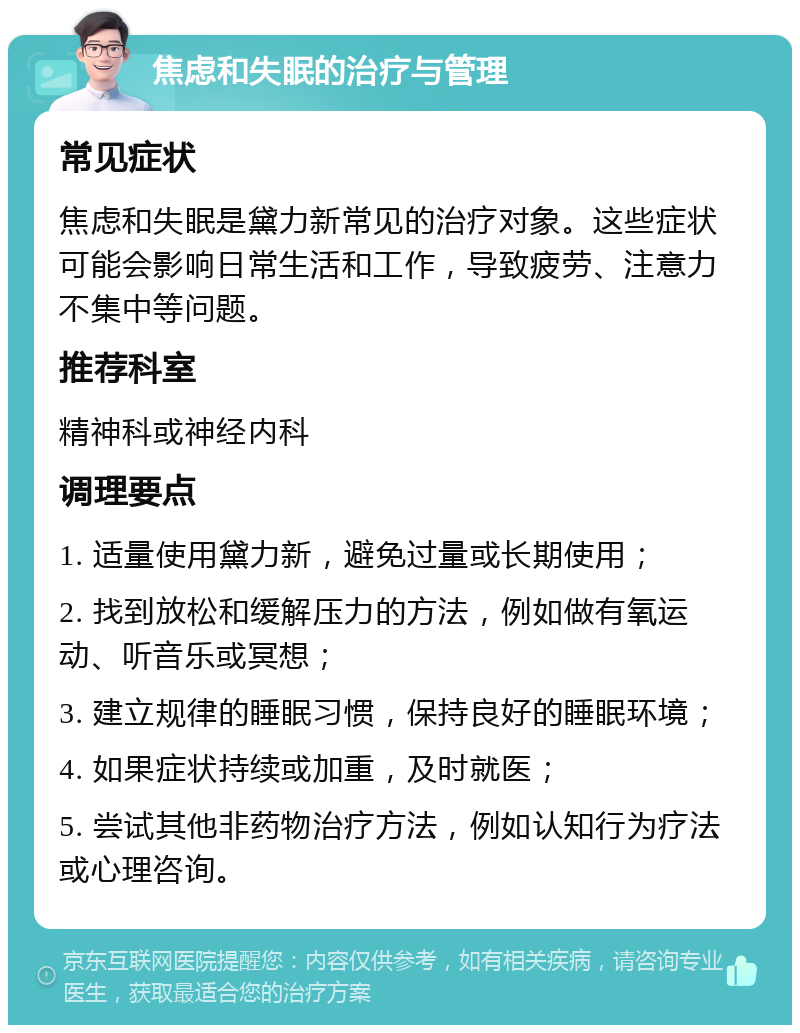 焦虑和失眠的治疗与管理 常见症状 焦虑和失眠是黛力新常见的治疗对象。这些症状可能会影响日常生活和工作，导致疲劳、注意力不集中等问题。 推荐科室 精神科或神经内科 调理要点 1. 适量使用黛力新，避免过量或长期使用； 2. 找到放松和缓解压力的方法，例如做有氧运动、听音乐或冥想； 3. 建立规律的睡眠习惯，保持良好的睡眠环境； 4. 如果症状持续或加重，及时就医； 5. 尝试其他非药物治疗方法，例如认知行为疗法或心理咨询。