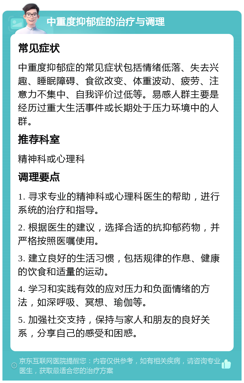 中重度抑郁症的治疗与调理 常见症状 中重度抑郁症的常见症状包括情绪低落、失去兴趣、睡眠障碍、食欲改变、体重波动、疲劳、注意力不集中、自我评价过低等。易感人群主要是经历过重大生活事件或长期处于压力环境中的人群。 推荐科室 精神科或心理科 调理要点 1. 寻求专业的精神科或心理科医生的帮助，进行系统的治疗和指导。 2. 根据医生的建议，选择合适的抗抑郁药物，并严格按照医嘱使用。 3. 建立良好的生活习惯，包括规律的作息、健康的饮食和适量的运动。 4. 学习和实践有效的应对压力和负面情绪的方法，如深呼吸、冥想、瑜伽等。 5. 加强社交支持，保持与家人和朋友的良好关系，分享自己的感受和困惑。