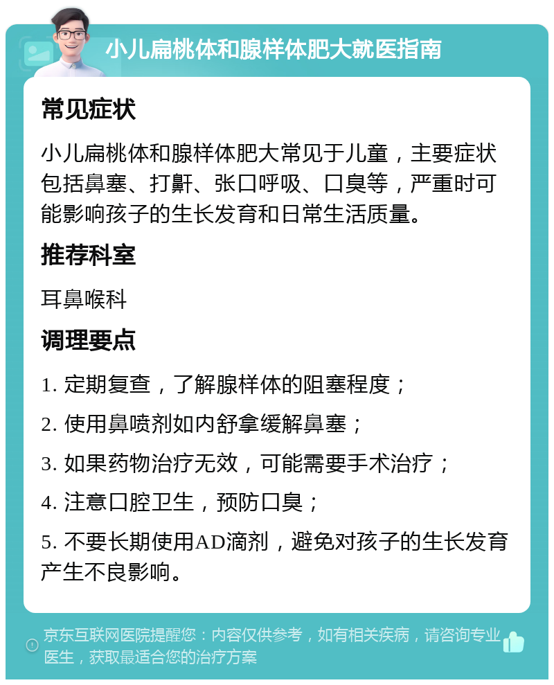 小儿扁桃体和腺样体肥大就医指南 常见症状 小儿扁桃体和腺样体肥大常见于儿童，主要症状包括鼻塞、打鼾、张口呼吸、口臭等，严重时可能影响孩子的生长发育和日常生活质量。 推荐科室 耳鼻喉科 调理要点 1. 定期复查，了解腺样体的阻塞程度； 2. 使用鼻喷剂如内舒拿缓解鼻塞； 3. 如果药物治疗无效，可能需要手术治疗； 4. 注意口腔卫生，预防口臭； 5. 不要长期使用AD滴剂，避免对孩子的生长发育产生不良影响。