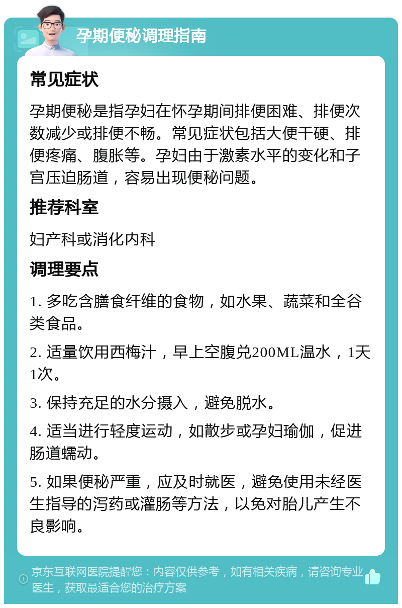 孕期便秘调理指南 常见症状 孕期便秘是指孕妇在怀孕期间排便困难、排便次数减少或排便不畅。常见症状包括大便干硬、排便疼痛、腹胀等。孕妇由于激素水平的变化和子宫压迫肠道，容易出现便秘问题。 推荐科室 妇产科或消化内科 调理要点 1. 多吃含膳食纤维的食物，如水果、蔬菜和全谷类食品。 2. 适量饮用西梅汁，早上空腹兑200ML温水，1天1次。 3. 保持充足的水分摄入，避免脱水。 4. 适当进行轻度运动，如散步或孕妇瑜伽，促进肠道蠕动。 5. 如果便秘严重，应及时就医，避免使用未经医生指导的泻药或灌肠等方法，以免对胎儿产生不良影响。