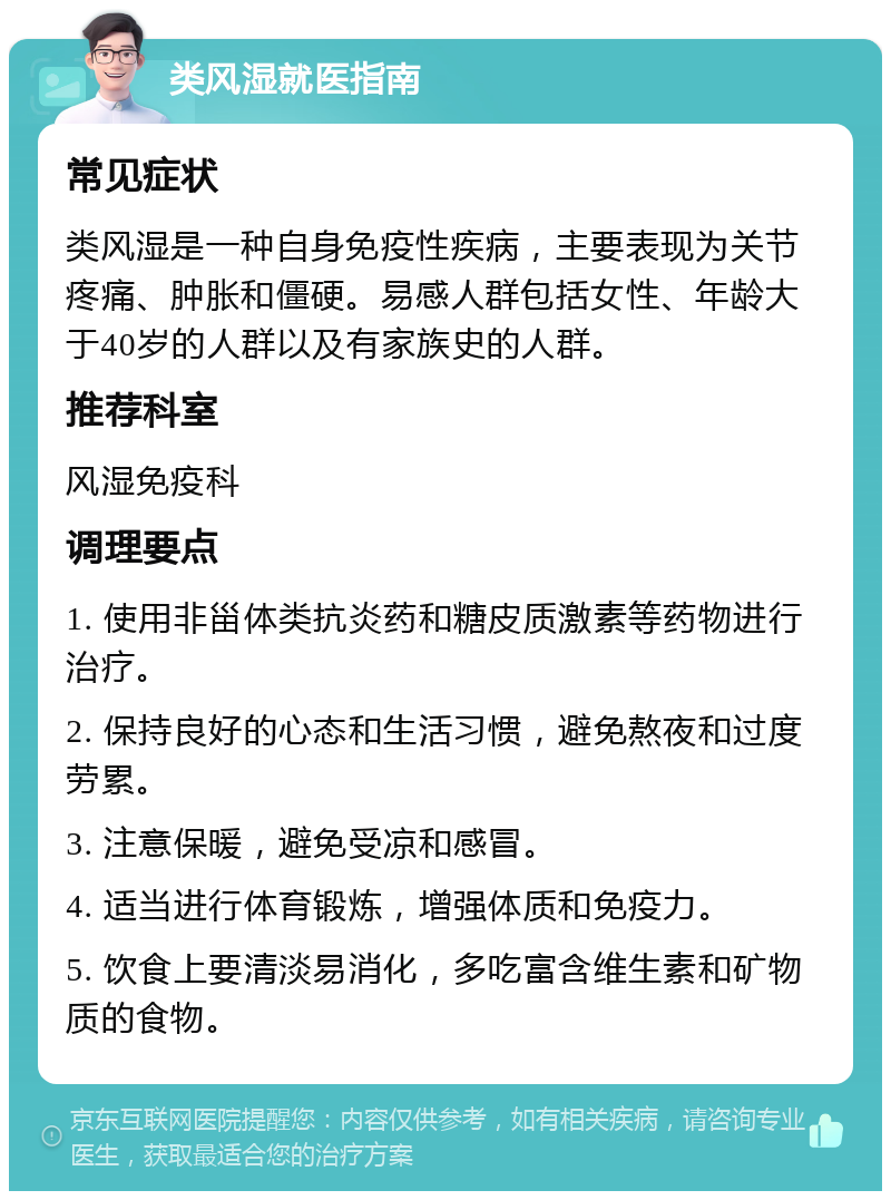 类风湿就医指南 常见症状 类风湿是一种自身免疫性疾病，主要表现为关节疼痛、肿胀和僵硬。易感人群包括女性、年龄大于40岁的人群以及有家族史的人群。 推荐科室 风湿免疫科 调理要点 1. 使用非甾体类抗炎药和糖皮质激素等药物进行治疗。 2. 保持良好的心态和生活习惯，避免熬夜和过度劳累。 3. 注意保暖，避免受凉和感冒。 4. 适当进行体育锻炼，增强体质和免疫力。 5. 饮食上要清淡易消化，多吃富含维生素和矿物质的食物。