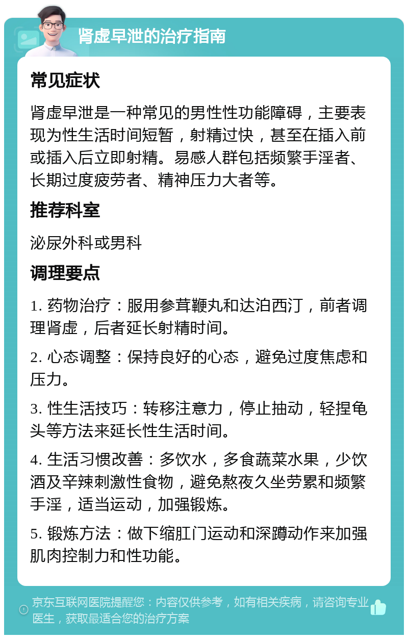 肾虚早泄的治疗指南 常见症状 肾虚早泄是一种常见的男性性功能障碍，主要表现为性生活时间短暂，射精过快，甚至在插入前或插入后立即射精。易感人群包括频繁手淫者、长期过度疲劳者、精神压力大者等。 推荐科室 泌尿外科或男科 调理要点 1. 药物治疗：服用参茸鞭丸和达泊西汀，前者调理肾虚，后者延长射精时间。 2. 心态调整：保持良好的心态，避免过度焦虑和压力。 3. 性生活技巧：转移注意力，停止抽动，轻捏龟头等方法来延长性生活时间。 4. 生活习惯改善：多饮水，多食蔬菜水果，少饮酒及辛辣刺激性食物，避免熬夜久坐劳累和频繁手淫，适当运动，加强锻炼。 5. 锻炼方法：做下缩肛门运动和深蹲动作来加强肌肉控制力和性功能。