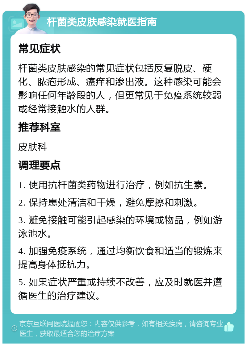 杆菌类皮肤感染就医指南 常见症状 杆菌类皮肤感染的常见症状包括反复脱皮、硬化、脓疱形成、瘙痒和渗出液。这种感染可能会影响任何年龄段的人，但更常见于免疫系统较弱或经常接触水的人群。 推荐科室 皮肤科 调理要点 1. 使用抗杆菌类药物进行治疗，例如抗生素。 2. 保持患处清洁和干燥，避免摩擦和刺激。 3. 避免接触可能引起感染的环境或物品，例如游泳池水。 4. 加强免疫系统，通过均衡饮食和适当的锻炼来提高身体抵抗力。 5. 如果症状严重或持续不改善，应及时就医并遵循医生的治疗建议。