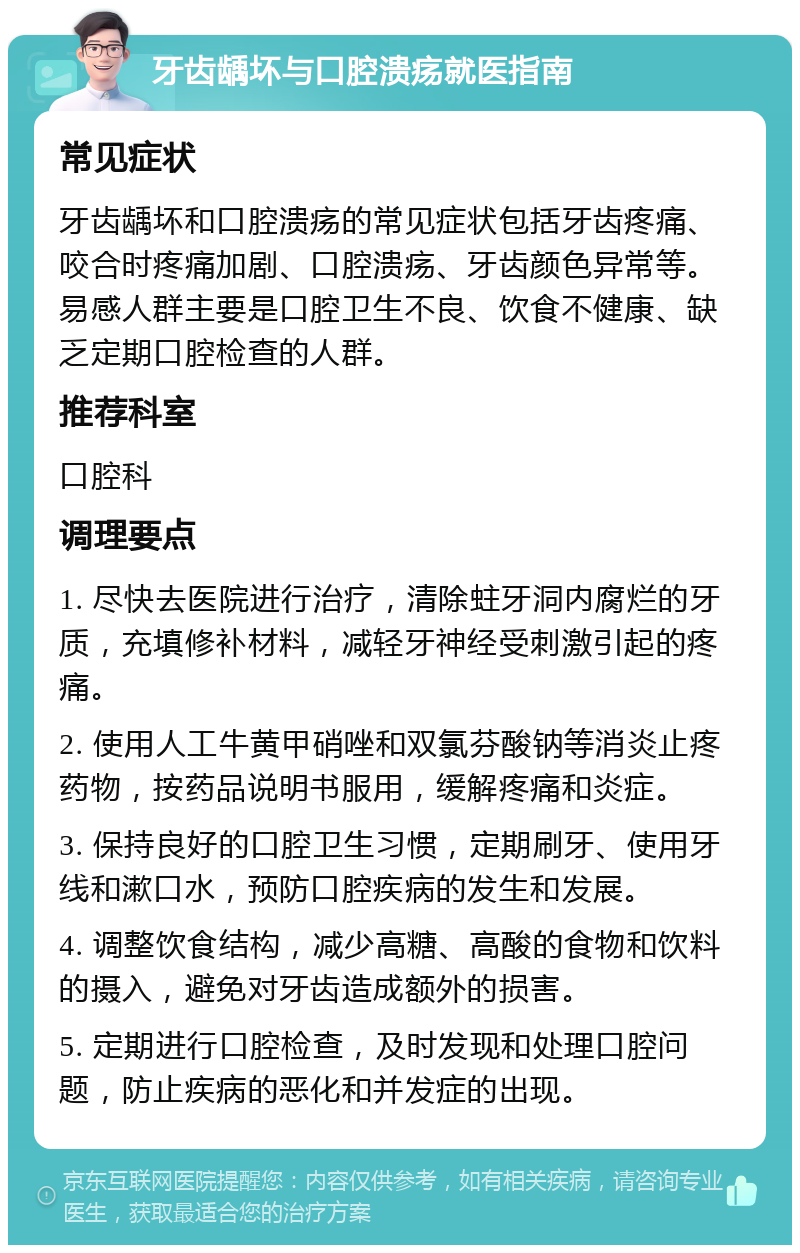 牙齿龋坏与口腔溃疡就医指南 常见症状 牙齿龋坏和口腔溃疡的常见症状包括牙齿疼痛、咬合时疼痛加剧、口腔溃疡、牙齿颜色异常等。易感人群主要是口腔卫生不良、饮食不健康、缺乏定期口腔检查的人群。 推荐科室 口腔科 调理要点 1. 尽快去医院进行治疗，清除蛀牙洞内腐烂的牙质，充填修补材料，减轻牙神经受刺激引起的疼痛。 2. 使用人工牛黄甲硝唑和双氯芬酸钠等消炎止疼药物，按药品说明书服用，缓解疼痛和炎症。 3. 保持良好的口腔卫生习惯，定期刷牙、使用牙线和漱口水，预防口腔疾病的发生和发展。 4. 调整饮食结构，减少高糖、高酸的食物和饮料的摄入，避免对牙齿造成额外的损害。 5. 定期进行口腔检查，及时发现和处理口腔问题，防止疾病的恶化和并发症的出现。