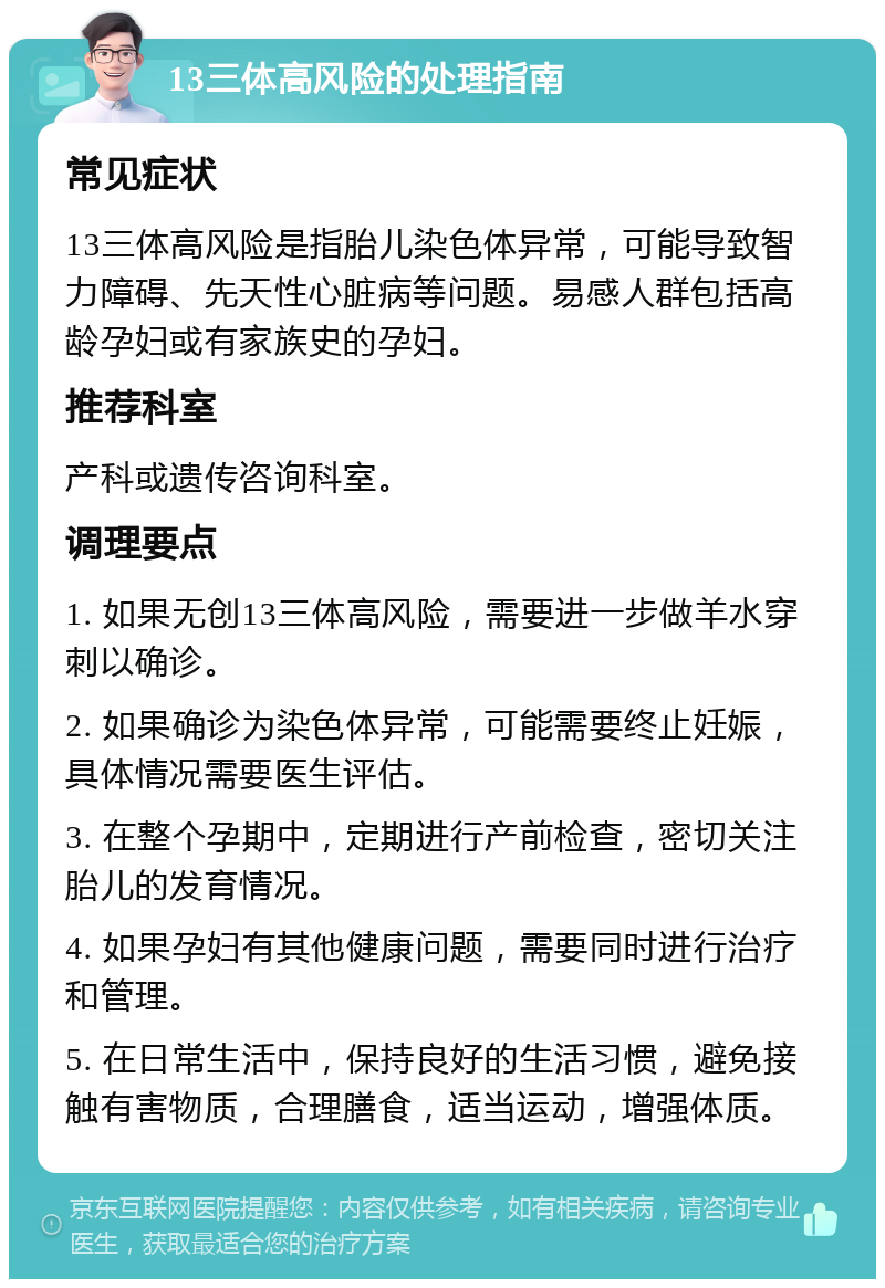 13三体高风险的处理指南 常见症状 13三体高风险是指胎儿染色体异常，可能导致智力障碍、先天性心脏病等问题。易感人群包括高龄孕妇或有家族史的孕妇。 推荐科室 产科或遗传咨询科室。 调理要点 1. 如果无创13三体高风险，需要进一步做羊水穿刺以确诊。 2. 如果确诊为染色体异常，可能需要终止妊娠，具体情况需要医生评估。 3. 在整个孕期中，定期进行产前检查，密切关注胎儿的发育情况。 4. 如果孕妇有其他健康问题，需要同时进行治疗和管理。 5. 在日常生活中，保持良好的生活习惯，避免接触有害物质，合理膳食，适当运动，增强体质。