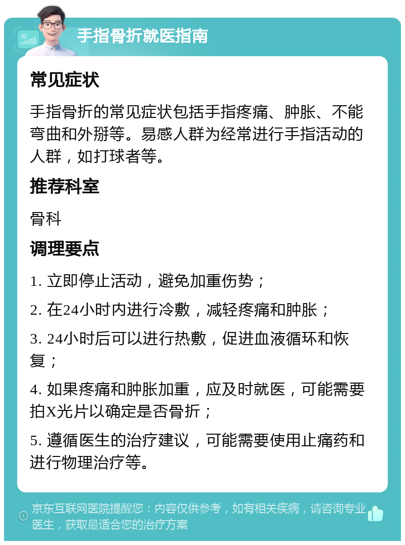 手指骨折就医指南 常见症状 手指骨折的常见症状包括手指疼痛、肿胀、不能弯曲和外掰等。易感人群为经常进行手指活动的人群，如打球者等。 推荐科室 骨科 调理要点 1. 立即停止活动，避免加重伤势； 2. 在24小时内进行冷敷，减轻疼痛和肿胀； 3. 24小时后可以进行热敷，促进血液循环和恢复； 4. 如果疼痛和肿胀加重，应及时就医，可能需要拍X光片以确定是否骨折； 5. 遵循医生的治疗建议，可能需要使用止痛药和进行物理治疗等。