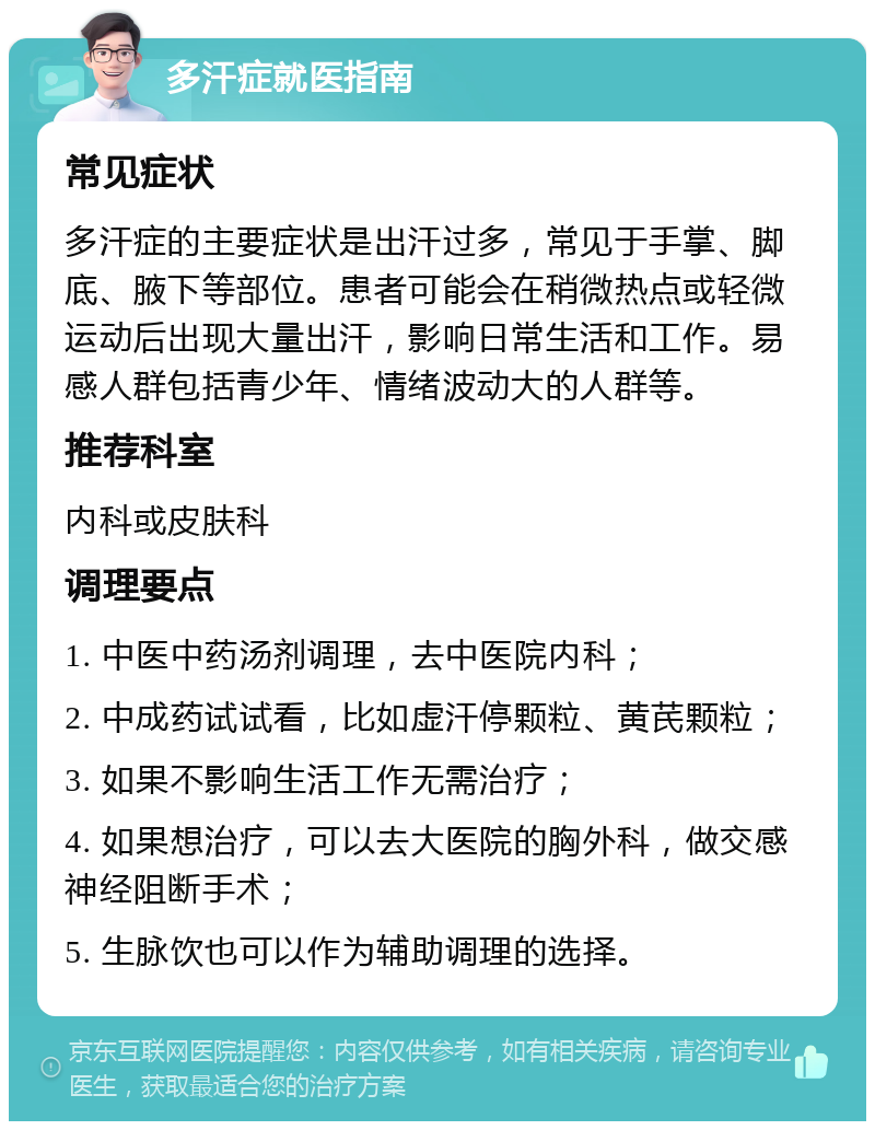 多汗症就医指南 常见症状 多汗症的主要症状是出汗过多，常见于手掌、脚底、腋下等部位。患者可能会在稍微热点或轻微运动后出现大量出汗，影响日常生活和工作。易感人群包括青少年、情绪波动大的人群等。 推荐科室 内科或皮肤科 调理要点 1. 中医中药汤剂调理，去中医院内科； 2. 中成药试试看，比如虚汗停颗粒、黄芪颗粒； 3. 如果不影响生活工作无需治疗； 4. 如果想治疗，可以去大医院的胸外科，做交感神经阻断手术； 5. 生脉饮也可以作为辅助调理的选择。